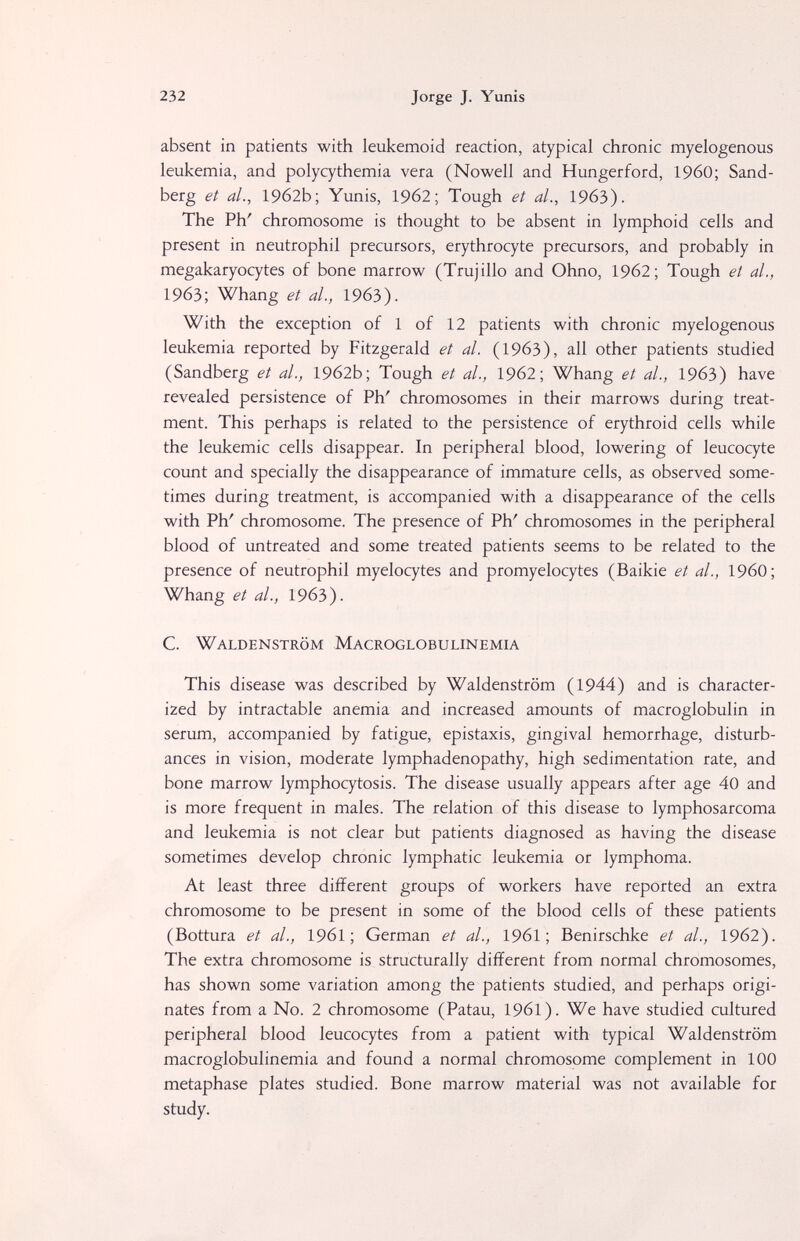 232 Jorge J. Yunis absent in patients with leukemoid reaction, atypical chronic myelogenous leukemia, and polycythemia vera (Nowell and Hungerford, I960; Sand- berg et al., 1962b; Yunis, 1962; Tough et al., 1963). The Ph' chromosome is thought to be absent in lymphoid cells and present in neutrophil precursors, erythrocyte precursors, and probably in megakaryocytes of bone marrow (Trujillo and Ohno, 1962; Tough et al., 196З; Whang et al., 1963). With the exception of 1 of 12 patients with chronic myelogenous leukemia reported by Fitzgerald et al. (1963), all other patients studied (Sandberg et al., 1962b; Tough et al., 1962; Whang et al., 1963) have revealed persistence of Ph' chromosomes in their marrows during treat¬ ment. This perhaps is related to the persistence of erythroid cells while the leukemic cells disappear. In peripheral blood, lowering of leucocyte count and specially the disappearance of immature cells, as observed some¬ times during treatment, is accompanied with a disappearance of the cells with Ph' chromosome. The presence of Ph' chromosomes in the peripheral blood of untreated and some treated patients seems to be related to the presence of neutrophil myelocytes and promyelocytes (Baikie et al., I960; Whang et al., 19бЗ). С. Waldenstrom Macroglobulinemia This disease was described by Waldenstrom (1944) and is character¬ ized by intractable anemia and increased amounts of macroglobulin in serum, accompanied by fatigue, epistaxis, gingival hemorrhage, disturb¬ ances in vision, moderate lymphadenopathy, high sedimentation rate, and bone marrow lymphocytosis. The disease usually appears after age 40 and is more frequent in males. The relation of this disease to lymphosarcoma and leukemia is not clear but patients diagnosed as having the disease sometimes develop chronic lymphatic leukemia or lymphoma. At least three different groups of workers have reported an extra chromosome to be present in some of the blood cells of these patients (Bottura et al., 19б1 ; German et al., 1961; Benirschke et al., 1962). The extra chromosome is structurally different from normal chromosomes, has shown some variation among the patients studied, and perhaps origi¬ nates from a No. 2 chromosome (Patau, 1961). We have studied cultured peripheral blood leucocytes from a patient with typical Waldenstrom macroglobulinemia and found a normal chromosome complement in 100 metaphase plates studied. Bone marrow material was not available for study.