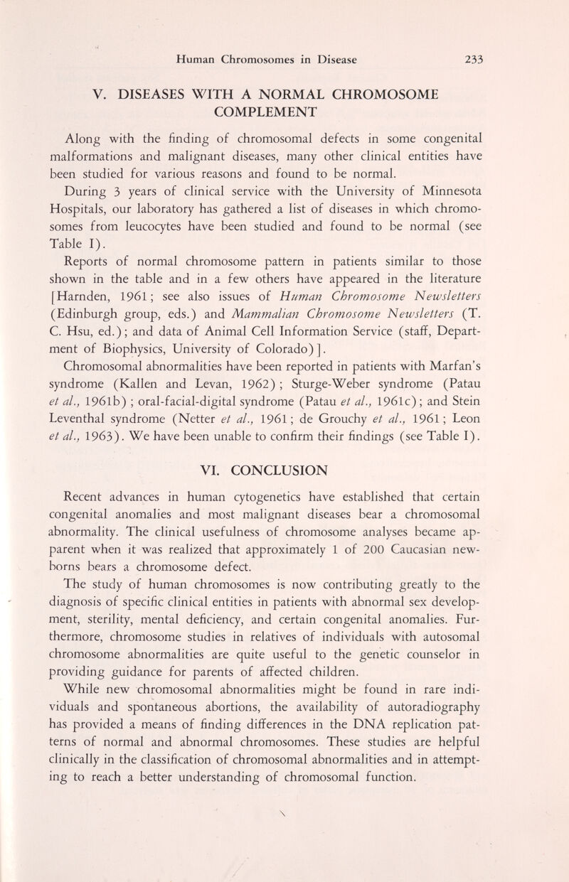 Human Chromosomes in Disease 233 V. DISEASES WITH A NORMAL CHROMOSOME COMPLEMENT Along with the finding of chromosomal defects in some congenital malformations and malignant diseases, many other clinical entities have been studied for various reasons and found to be normal. During 3 years of clinical service with the University of Minnesota Hospitals, our laboratory has gathered a list of diseases in which chromo¬ somes from leucocytes have been studied and found to be normal (see Table I). Reports of normal chromosome pattern in patients similar to those shown in the table and in a few others have appeared in the literature [Harnden, 196I ; see also issues of Human Chromosome Newsletters (Edinburgh group, eds.) and Mammalian Chromosome Newsletters (T. C. Hsu, ed.); and data of Animal Cell Information Service (stafi?. Depart¬ ment of Biophysics, University of Colorado)]. Chromosomal abnormalities have been reported in patients with Marfan's syndrome (Kallen and Levan, 1962) ; Sturge-Weber syndrome (Patau et al., 1961b) ; oral-facial-digital syndrome (Patau et al., 19б1с) ; and Stein Leventhal syndrome (Netter et al., 1961 ; de Grouchy et al., 1961 ; Leon et al., 1963). We have been unable to confirm their findings (see Table I). VI. CONCLUSION Recent advances in human cytogenetics have established that certain congenital anomalies and most malignant diseases bear a chromosomal abnormality. The clinical usefulness of chromosome analyses became ap¬ parent when it was realized that approximately 1 of 200 Caucasian new¬ borns bears a chromosome defect. The study of human chromosomes is now contributing greatly to the diagnosis of specific clinical entities in patients with abnormal sex develop¬ ment, sterility, mental deficiency, and certain congenital anomalies. Fur¬ thermore, chromosome studies in relatives of individuals with autosomal chromosome abnormalities are quite useful to the genetic counselor in providing guidance for parents of affected children. While new chromosomal abnormalities might be found in rare indi¬ viduals and spontaneous abortions, the availability of autoradiography has provided a means of finding differences in the DNA replication pat¬ terns of normal and abnormal chromosomes. These studies are helpful clinically in the classification of chromosomal abnormalities and in attempt¬ ing to reach a better understanding of chromosomal function. \