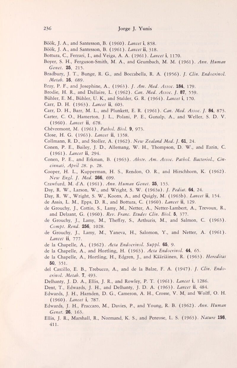 236 Jorge J. Yunis Böök, J. A., and Santesson, B. (i960). Lancet i, 858. Book, J. A., and Santesson, B. (1961). Lancet ii, 318. Bottura, C., Ferrari, I., and Veiga, A. A. (1961). Lancet i, 1170. Boyer, S. H., Ferguson-Smith, M. A., and Grumbach, M. M. (1961). Ann. Human Genet. 25, 215. Bradbury, J. T., Bunge, R. G., and Boccabella, R. A. (1956). /. Clin. Endocrinol. Me tab. 16, 689. Bray, P. F., and Josephine, A., (1963). /. Am. Med. Assoc. 184, 179. Brodie, H. R., and Dallaire, L. (1962). Can. Med. Assoc. ]. 87, 559. Biihler, E. M., Biihler, U. K., and Stalder, G. R. (1964). Lancet i, 170. Carr, D. H. (1963). Lancet ii, 603. Carr, D. H., Barr, M. L., and Plunkett, E. R. (1961). Can. Med. Assoc. J. 84, 873. Carter, C. O., Hamerton, J. L., Polani, P. E., Gunalp, A., and Weiler, S. D. V. (1960). Lancet ii, 678. Chèvremont, M. (I96l). Pathol. Biol. 9, 973. Close, H. G. (1963). Lancet ii, 1358. Collmann, R. D., and Stoller, A. (1962). New Zealand Med. J. 61, 24. Conen, P. E., Bailey, J. D., Allemang, W. H., Thompson, D. W., and Ezrin, C. (1961). Lancet ii, 294. Conen, P. E., and Erkman, B. (1963). Abstr. Am. Assoc. Pathol. Bacterial., Cin¬ cinnati, April 28. p. 28. Cooper, H. L., Kupperman, H. S., Rendon, O. R., and Hirschhorn, К. (1962). New Engl. J. Med. 266, 699- Crawfurd, M. d'A. (1961). Ann. Human Genet. 25, 153. Day, R. W., Larson, W., and Wright, S. W. (1963a). /. Pediat. 64, 24. Day, R. W., Wright, S. W., Koons, A., and Quigly, M. (1963b). Lancet ii, 154. de Assis, L. M., Epps, D. R., and Bottura, C. (I960). Lancet ii, 129. de Grouchy, J., Cottin, S., Lamy, M., Netter, A., Netter-Lambert, A., Trévoux, R., and Delzant, G. (I960). Rev. Franc. Etudes Clin. Biol. 5, 377. de Grouchy, J., Lamy, M., Theffry, S., Arthuris, M., and Salmon, С. (1963). Compt. Rend. 256, 1028. de Grouchy, J., Lamy, M., Yaneva, H., Salomon, Y., and Netter, A. (1961). Lancet ii, 777. de la Chapelle, A., (1962). Acta Endocrinol. Suppl. 65, 9. de la Chapelle, A., and Hortling, H. (1963). Acta Endocrinol. 44, 65. de la Chapelle, A., Hortling, H., Edgren, J., and Kääriäinen, R. (1963). Hereditas 50, 351. del Castillo, E. В., Trebucco, А., and de la Balze, F. A. (1947). /. Clin. Endo¬ crinol. Metab. 7, 493. Delhanty, J. D. A., Ellis, J. R., and Rowley, P. T. (1961). Lancet i, 1286. Dent, T., Edwards, J. H., and Delhanty, J. D. A. (1963). Lancet ii, 484. Edwards, J. H., Harnden, D. G., Cameron, A. H., Crosse, V. M, and Wolff, O. H. (i960). Lancet i, 787. Edwards, J. H., Fraccaro, M., Davies, P., and Young, R. B. (1962). Ann. Human Genet. 26, 163. Ellis, J. R., Marshall, R,, Normand, К. S., and Penrose, L. S. (1963). Nature 198, 411.