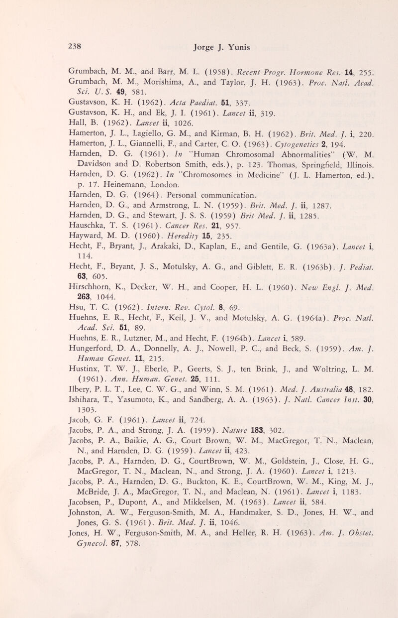 238 Jorge J. Yunis Grumbach, M. M., and Barr, M. L. (1958). Recent Progr. Hormone Res. 14, 255. Grumbach, M. M., Morishima, A., and Taylor, J. H. (1963). Proc. Nati. Acad. Sci. U.S. 49, 581. Gustavson, К. H. (1962). Acta Paediat. 51, 337. Gustavson, K. H., and Ek, J. I. (1961). Lancet ii, 319. Hall, B. (1962). Lancet ii, 1026. Hamerton, J. L., Lagiello, G. M., and Kirman, B. H. (1962). Brit. Med. J. i, 220. Hamerton, J. L., Giannelli, F., and Carter, C. O. (1963). Cytogenetics 2, 194. Harnden, D. G. (1961). In Human Chromosomal Abnormalities (W. M. Davidson and D. Robertson Smith, eds.), p. 123. Thomas, Springfield, Illinois. Harnden, D. G. (1962). in Chromosomes in Medicine (J. L. Hamerton, ed.), p. 17. Heinemann, London. Harnden, D. G. (1964). Personal communication. Harnden, D. G., and Armstrong, L. N. (1959). Brit. Med. J. ii, 1287. Harnden, D. G., and Stewart, J. S. S. (1959) Brit Med. J. ii, 1285. Hauschka, T. S. (1961). Cancer Res. 21, 957. Hayward, M. D. (i960). Heredity 15, 235. Hecht, F., Bryant, J., Arakaki, D., Kaplan, E., and Gentile, G. (1963a). Lancet i, 114. Hecht, F., Bryant, J. S., Motulsky, A. G., and Giblett, E. R. (1963b). /. Pediat. 63, 605. Hirschhorn, К., Decker, W. H., and Cooper, H. L. (I960). New Engl. J. Med. 263, 1044. Hsu, T. C. (1962). Intern. Rev. Cytol. 8, 69. Huehns, E. R., Hecht, F., Keil, J. V., and Motulsky, A. G. (1964a). Proc. Natl. Acad. Sci. 51, 89. Huehns, E. R., Lutzner, M., and Hecht, F. (1964b). Lancet i, 589. Hungerford, D. A., Donnelly, A. J., Nowell, P. C., and Beck, S. (1959). Am. J. Human Genet. 11, 215. Hustinx, T. W. J., Eberle, P., Geerts, S. J., ten Brink, J., and Woltring, L. M. (1961). Ann. Human. Genet. 25, 111. Ilbery, P. L. T., Lee, C. W. G., and Winn, S. M. (1961). Med. J. Australia 48, 182. Ishihara, T., Yasumoto, K., and Sandberg, A. A. (1963). /. Natl. Cancer Inst. 30, 1303. Jacob, G. F. (1961). Lancet ii, 724. Jacobs, P. A., and Strong, J. A. (1959). Nature 183, 302. Jacobs, P. A., Baikie, A. G., Court Brown, W. M., MacGregor, T. N., Maclean, N., and Harnden, D. G. (1959). Lancet ii, 423. Jacobs, P. A., Harnden, D. G., CourtBrown, W. M., Goldstein, J., Close, H. G., MacGregor, T. N., Maclean, N., and Strong, J. A. (I960). Lancet i, 1213. Jacobs, P. A., Harnden, D. G., Buckton, K. E., CourtBrown, W. M., King, M. J., McBride, J. A., MacGregor, T. N., and Maclean, N. (I96l). Lancet i, 1183. Jacobsen, P., Dupont, A., and Mikkelsen, M. (1963). Lancet ii, 584. Johnston, A. W., Ferguson-Smith, M. A., Handmaker, S. D., Jones, H. W., and Jones, G. S. (1961). Brit. Med. J. ii, 1046. Jones, H. W., Ferguson-Smith, M. A., and Heller, R. H. (1963). Am. J. Obstet. Gynecol. 87, 578.