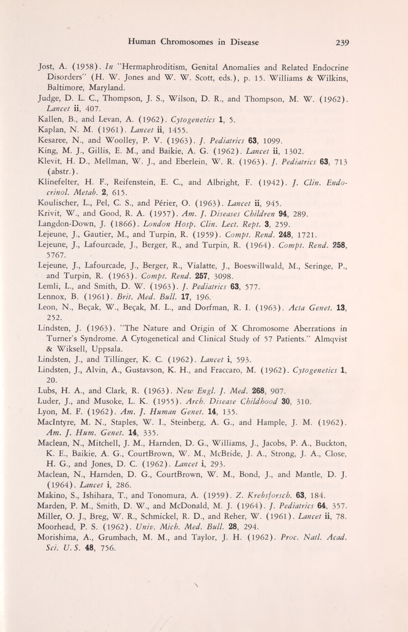 Human Chromosomes in Disease 239 Jost, A. (1958). In Hermaphroditism, Genital Anomalies and Related Endocrine Disorders (H. W. Jones and W. W. Scott, eds.), p. 15. Williams & Wilkins, Baltimore, Maryland. Judge, D. L. C, Thompson, J. S., Wilson, D. R., and Thompson, M. W. (1962). Lancet ii, 407. Kallen, В., and Levan, A. (1962). Cytogenetics 1, 5. Kaplan, N. M. (1961). Lancet ii, 1455. Kesaree, N., and Woolley, P. V. (1963). /. Pediatrics 63, 1099. King, M. J., Gillis, E. M., and Baikie, A. G. (1962). Lancet ii, 1302. Klevit, H. D., Mellman, W. J., and Eberlein, W. R. (1963). /. Pediatrics 63, 713 (abstr.). Klinefelter, H. P., Reifenstein, E. С., and Albright, F. (1942). /. Clin. Endo¬ crinol. Metab. 2, 615. Koulischer, L., Pel, C. S., and Périer, О. (1963). Lancet ii, 945. Krivit, W., and Good, R. A. (1957). Am. J. Diseases Children 94, 289. Langdon-Down, J. (1866). London Hosp. Clin. Lect. Kept. 3, 259. Lejeune, J., Gautier, M., and Turpin, R. (1959). Compt. Rend. 248, 1721. Lejeune, J., Lafourcade, J., Berger, R., and Turpin, R. (1964). Compt. Rend. ?58, 5767. Lejeune, J., Lafourcade, J., Berger, R., Vialatte, J., Boeswillwald, M., Seringe, P., and Turpin, R. (1963). Compt. Rend. 257, 3098. Lemli, L., and Smith, D. W. (1963). /. Pediatrics 63, 577. Lennox, B. (1961). Brit. Med. Bull. 17, 196. Leon, N., Beçak, W., Beçak, M. L., and Dorfman, R. L (1963). Acta Genet. 13, 252. Lindsten, J. (1963). The Nature and Origin of X Chromosome Aberrations in Turner's Syndrome. A Cytogenetical and Clinical Study of 57 Patients. Almqvist & Wiksell, Uppsala. Lindsten, J., and Tillinger, К. С. (1962). Lancet i, 593. Lindsten, J., Alvin, A., Gustavson, К. H., and Fraccaro, M. (1962). Cytogenetics 1, 20. Lubs, H. A., and Clark, R. (1963). New Engl. J. Med. 268, 907. Luder, J., and Musoke, L. K. (1955). Arch. Disease Childhood 30, 310. Lyon, M. F. (1962). Am. J. Human Genet. 14, 135. Maclntyre, M. N., Staples, W. L, Steinberg, A. G., and Hample, J. M. (1962). Am. J. Hum. Genet. 14, 335. Maclean, N., Mitchell, J. M., Harnden, D. G., Williams, J., Jacobs, P. A., Buckton, K. E., Baikie, A. G., CourtBrown, W. M., McBride, J. A., Strong, J. A., Close, H. G., and Jones, D. C. (1962). Lancet i, 293. Maclean, N., Harnden, D. G., CourtBrown, W. M., Bond, J., and Mantle, D. J. (1964). Lancet i, 286. Makino, S., Ishihara, T., and Tonomura, A. (1959). 7.. Krebsforsch. 63, 184. Marden, P. M., Smith, D. W., and McDonald, M. J. (1964). J. Pediatrics 64, 357. Miller, O. J., Breg, W. R., Schmickel, R. D., and Reher, W. (1961). Lancet ii, 78. Moorhead, P. S. (1962). Univ. Mich. Med. Bull. 28, 294. Morishima, A., Grumbach, M. M., and Taylor, J. H. (1962). Proc. Natl. Acad. Sci. U.S. 48, 756. \