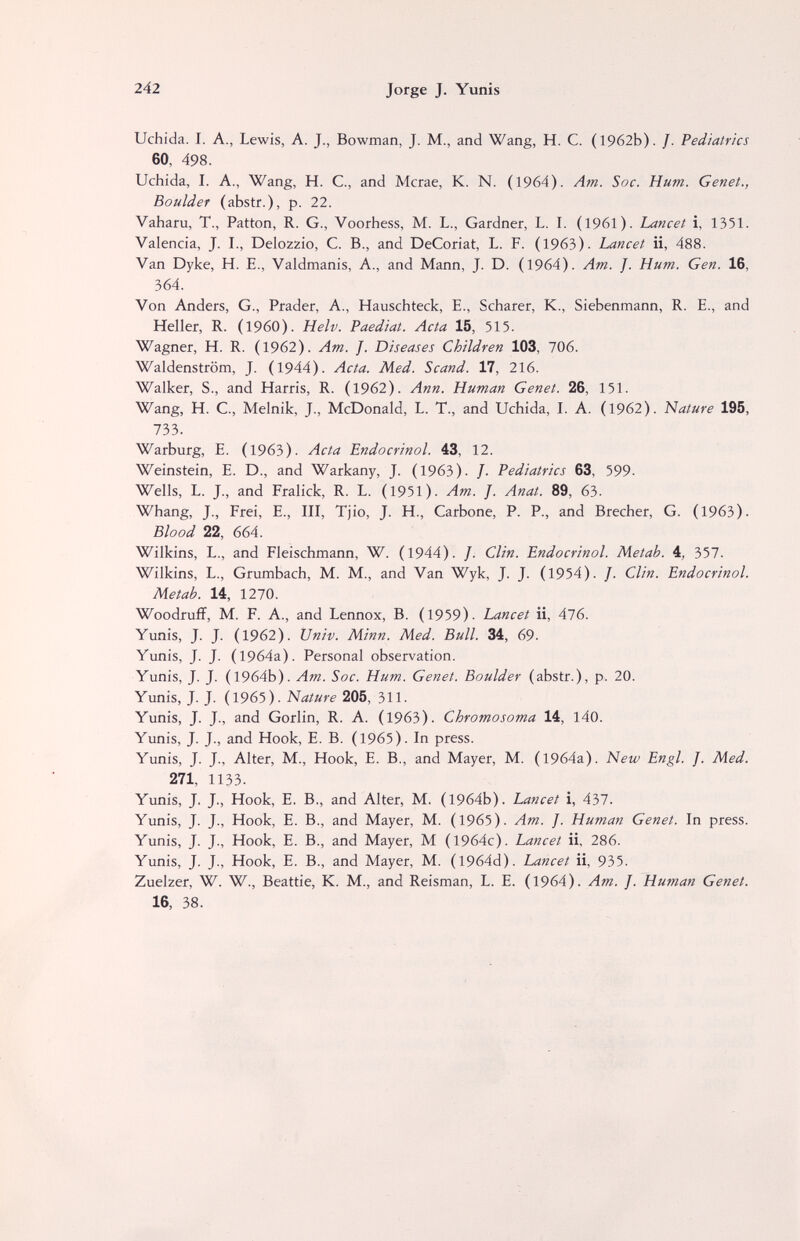 242 Jorge J. Yunis Uchida. I. A., Lewis, A. J., Bowman, J. M., and Wang, H. C. (1962b). /. Pediatrics 60, 498. Uchida, I. A., Wang, H. C., and Mcrae, K. N. (1964). Am. Soc. Hum. Genet., Boulder (abstr.), p. 22. Vaharu, T., Patton, R. G., Voorhess, M. L., Gardner, L. I. (1961). Lancet i, 1351. Valencia, J. I., Delozzio, C. В., and DeCoriat, L. F. (1963). Lancet ii, 488. Van Dyke, H. E., Valdmanis, A., and Mann, J. D. (1964). Am. J. Hum. Gen. 16, 364. Von Anders, G., Prader, A., Hauschteck, E., Scharer, K., Siebenmann, R. E., and Heller, R. (i960). Helv. Paediat. Acta 15, 515. Wagner, H. R. (1962). Am. J. Diseases Children 103, 706. Waldenstrom, J. (1944). Acta. Med. Scand. 17, 216. Walker, S., and Harris, R. (1962). Ann. Human Genet. 26, 151. Wang, H. C., Melnik, J., McDonald, L. T., and Uchida, I. A. (1962). Nature 195, 1ЪЪ. Warburg, E. (1963). Acta Endocrinol. 43, 12. Weinstein, E. D., and Warkany, J. (1963). J. Pediatrics 63, 599. Wells, L. J., and Eralick, R. L. (1951). Am. J. Anat. 89, 63. Whang, J., Frei, E., III, Tjio, J. H., Carbone, P. P., and Brecher, G. (1963). Blood 22, 664. Wilkins, L., and Fleischmann, W. (1944). /. Clin. Endocrinol. Metab. 4, 357. Wilkins, L., Grumbach, M. M., and Van Wyk, J. J. (1954). /. Clin. Endocrinol. Metab. 14, 1270. Woodruff, M. F. A., and Lennox, В. (1959). Lancet ii, 476. Yunis, J. J. (1962). Univ. Minn. Med. Bull. 34, 69. Yunis, J. J. (1964a). Personal observation. Yunis, J. J. (1964b). Am. Soc. Hum. Genet. Boulder (abstr.), p. 20. Yunis, J. J. (1965). Nature 205, 311. Yunis, J. J., and Gorlin, R. A. (1963). Chromosoma 14, 140. Yunis, J. J., and Hook, E. В. (1965). In press. Yunis, J. J., Alter, M., Hook, E. В., and Mayer, M. (1964a). New Engl. J. Med. 271, 1133. Yunis, J. J., Hook, E. В., and Alter, M. (1964b). Lancet i, 437. Yunis, J. J., Hook, E. В., and Mayer, M. (1965). Am. J. Human Genet. In press. Yunis, J. J., Hook, E. В., and Mayer, M (1964c). Lancet ii, 286. Yunis, J. J., Hook, E. В., and Mayer, M. (I964d). Lancet ii, 935. Zuelzer, W. W., Beattie, K. M., and Reisman, L. E. (1964). Am. J. Human Genet. 16, 38.