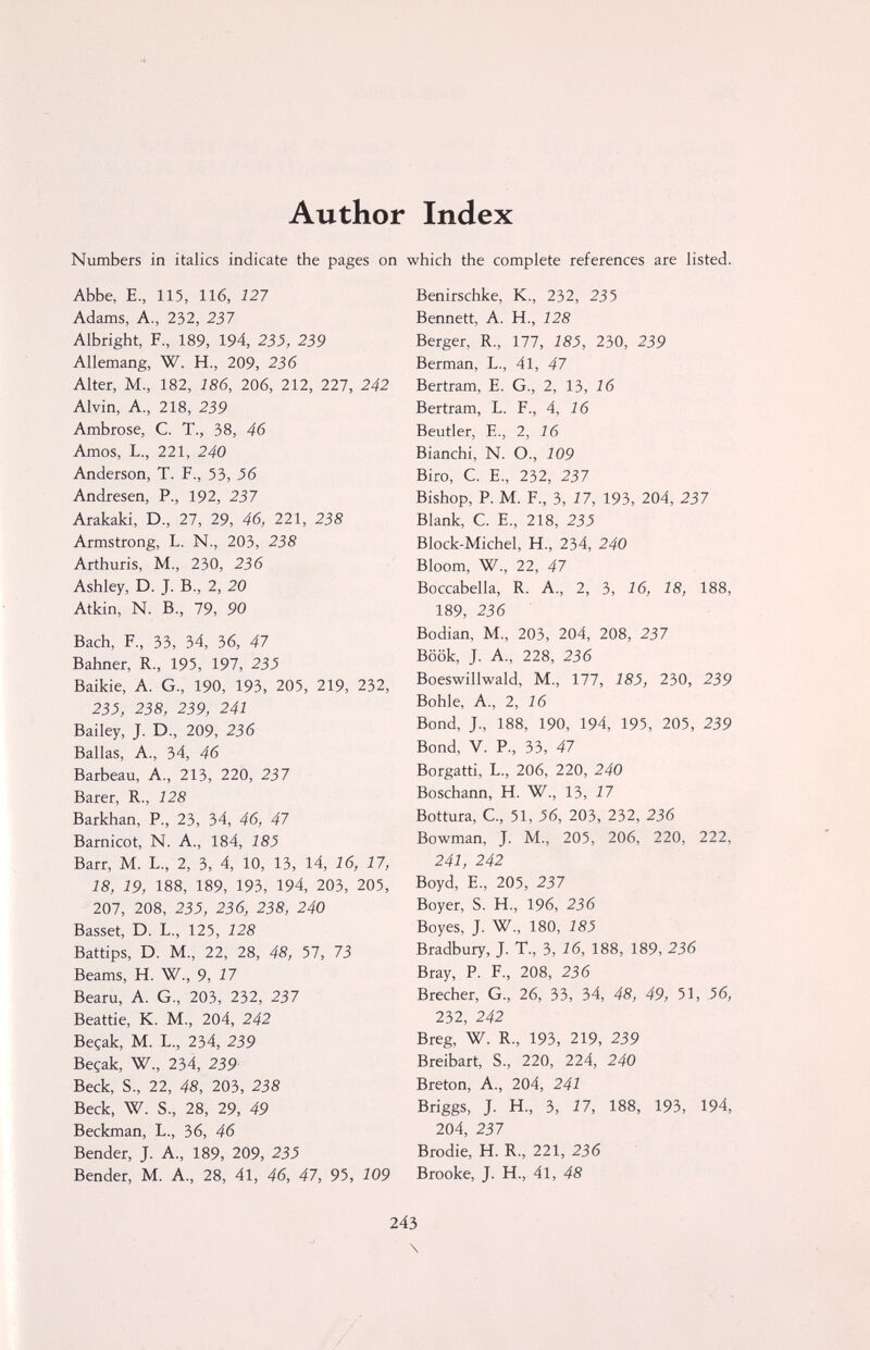 Author Index Numbers in italics indicate the pages on which the complete references are listed. Abbe, E., 115, 116, 121 Adams, A., 232, 237 Albright, F., 189, 194, 23J, 259 Allemang, W. H., 209, 236 Alter, M., 182, 186, 206, 212, 227, 242 Alvin, A., 218, 239 Ambrose, C. T., 38, 46 Amos, L., 221, 240 Anderson, T. F., 53, J6 Andresen, P., 192, 237 Arakaki, D., 27, 29, 46, 221, 238 Armstrong, L. N., 203, 238 Arthuris, M., 230, 236 Ashley, D. J. В., 2, 20 Atkin, N. В., 79, 90 Bach, F., 33, 34, 36, 47 Bahner, R., 195, 197, 235 Baikie, A. G., 190, 193, 205, 219, 232, 23J, 238, 239, 241 Bailey, J. D., 209, 236 Ballas, A., 34, 46 Barbeau, A., 213, 220, 237 Barer, R., 128 Barkhan, P., 23, 34, 46, 47 Barnicot, N. A., 184, 185 Barr, M. L., 2, 3, 4, 10, 13, 14, 16, 17, 18, 19, 188, 189, 193, 194, 203, 205, 207, 208, 23J, 256, 258, 240 Basset, D. L., 125, 128 Battips, D. M-, 22, 28, 48, 57, 73 Beams, H. W., 9, 17 Bearu, A. G., 203, 232, 237 Beattie, K. M., 204, 242 Beçak, M. L., 234, 239 Beçak, W., 234, 259 Beck, S., 22, 48, 203, 258 Beck, W. S., 28, 29, 49 Beckman, L., 36, 46 Bender, J. A., 189, 209, 255 Bender, M. A., 28, 41, 46, 47, 95, 109 Benirschke, K., 232, 235 Bennett, A. H., 128 Berger, R., 177, 185, 230, 259 Berman, L., 41, 47 Bertram, e. G., 2, 13, 16 Bertram, L. F., 4, 16 Beutler, е., 2, 16 Bianchi, N. О., 109 Biro, С. е., 232, 237 Bishop, P. M. F., 3, 17, 193, 204, 237 Blank, с. е., 218, 235 Block-Michel, H., 234, 240 Bloom, W., 22, 47 Boccabella, R. A., 2, 3, 16, 18, 188, 189, 236 Bodian, M., 203, 204, 208, 237 Böök, J. A., 228, 236 Boeswillwald, M., 177, 185, 230, 239 Bohle, A., 2, 16 Bond, J., 188, 190, 194, 195, 205, 239 Bond, V. P., 33, 47 Borgatti, L., 206, 220, 240 Boschann, H. W., 1Ъ, 17 Bottura, C., 51, 56, 203, 232, 236 Bowman, J. M., 205, 206, 220, 222, 241, 242 Boyd, e., 205, 237 Boyer, S. H., 196, 236 Boyes, J. W., 180, 185 Bradbury, J. T., 3, 16, 188, 189, 236 Bray, P. F., 208, 236 Brecher, G., 26, 33, 34, 48, 49, 51, 56, 232, 242 Breg, W. R., 193, 219, 239 Breibart, S., 220, 224, 240 Breton, A., 204, 241 Briggs, J. H., 3, 17, 188, 193, 194, 204, 237 Brodie, H. R., 221, 236 Brooke, J. H., 41, 48 243 \