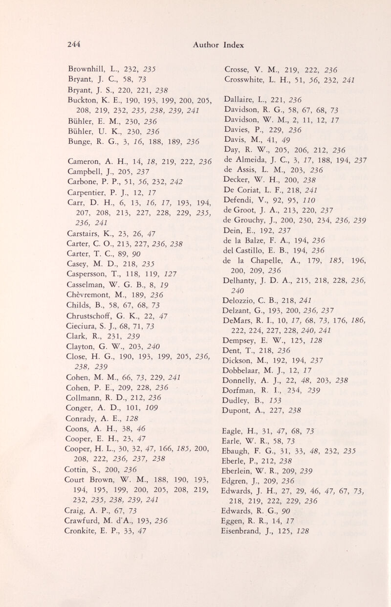 244 Author Index Brownhill, L., 232, 235 Bryant, J. C., 58, 73 Bryant, J. S., 220, 221, 238 Buckton, K. E., 190, 193, 199, 200, 205, 208, 219, 232, 23J, 238, 239, 241 Biihler, E. M., 230, 236 Biihler, U. K., 230, 236 Bunge, R. G., 3, 16, 188, 189, 236 Cameron, A. H., 14, 18, 219, 222, 236 Campbell, J., 205, 237 Carbone, P. P., 51, 56, 232, 242 Carpentier, P. J., 12, 17 Carr, D. H., 6, 13, 16, 17, 193, 194, 207, 208, 213, 227, 228, 229, 235, 236, 241 Carstairs, K., 23, 26, 47 Carter, С О., 213, 227, 236, 238 Carter, T. С., 89, 90 Casey, M. D., 218, 235 Caspersson, T., 118, 119, 127 Casselman, W. G. В., 8, 19 Chèvremont, M., 189, 236 Childs, В., 58, 67, 68, 73 Chrustschoff, G. К., 22, 47 Cieciura, S. J., 68, 71, 73 Clark, R., 231, 239 Clayton, G. W., 203, 240 Close, H. G., 190, 193, 199, 205, 236, 238, 239 Cohen, M. M., 66, 73, 229, 241 Cohen, P. E., 209, 228, 236 Collmann, R. D., 212, 236 Conger, A. D., 101, 109 Conrady, A. E., 128 Coons, A. H., 38, 46 Cooper, E. H., 23, 47 Cooper, H. L., 30, 32, 47, 166, 185, 200, 208, 222, 236, 237, 238 Cottin, S., 200, 236 Court Brown, W. M., 188, 190, 193, 194, 195, 199, 200, 205, 208, 219, 232, 25J, 238, 239, 241 Craig, A. P., 61, 73 Crawfurd, M. d'A., 193, 236 Cronkite, E. P., 33, 47 Crosse, V. M., 219, 222, 236 Crosswhite, L. H., 51, 56, 232, 241 Dallaire, L., 221, 236 Davidson, R. G., 58, 67, 68, 73 Davidson, W. M., 2, 11, 12, 17 Davies, P., 229, 236 Davis, M., 41, 49 Day, R. W., 205, 206, 212, 236 de Almeida, J. C, 3, 17, 188, 194, 237 de Assis, L. M., 203, 236 Decker, W. H., 200, 238 De Coriat, L. F., 218, 241 Defendi, V., 92, 95, 110 deGroot, J. A, 213, 220, 237 de Grouchy, J, 200, 230, 234, 236, 239 Dein, е., 192, 237 de la Balze, F. A., 194, 236 del Castillo, E. В., 194, 236 de la Chapelle, A., 179, 185, 196, 200, 209, 236 Delhanty, J. D. A., 215, 218, 228, 236, 240 Delozzio, C. В., 218, 241 Delzant, G., 193, 200, 236, 237 DeMars, R. I., 10, 17, 68, 73, 176, 186, 222, 224, 227, 228, 240, 241 Dempsey, E. W., 125, 128 Dent, T., 218, 236 Dickson, M., 192, 194, 237 Dobbelaar, M. J., 12, 17 Donnelly, A. J., 22, 48, 203, 238 Dorfman, R. I., 234, 239 Dudley, В., 153 Dupont, A., 227, 238 Eagle, H., 31, 47, 68, 73' Earle, W. R., 58, 73 Ebaugh, F. G., 31, 33, 48, 232, 23^ Eberle, P., 212, 238 Eberlein, W. R., 209, 239 Edgren, J., 209, 236 Edwards, J. H., 27, 29, 46, 47, 67, 73, 218, 219, 222, 229, 236 Edwards, R. G., 90 Eggen, R. R., 14, 17 Eisenbrand, J., 125, 128