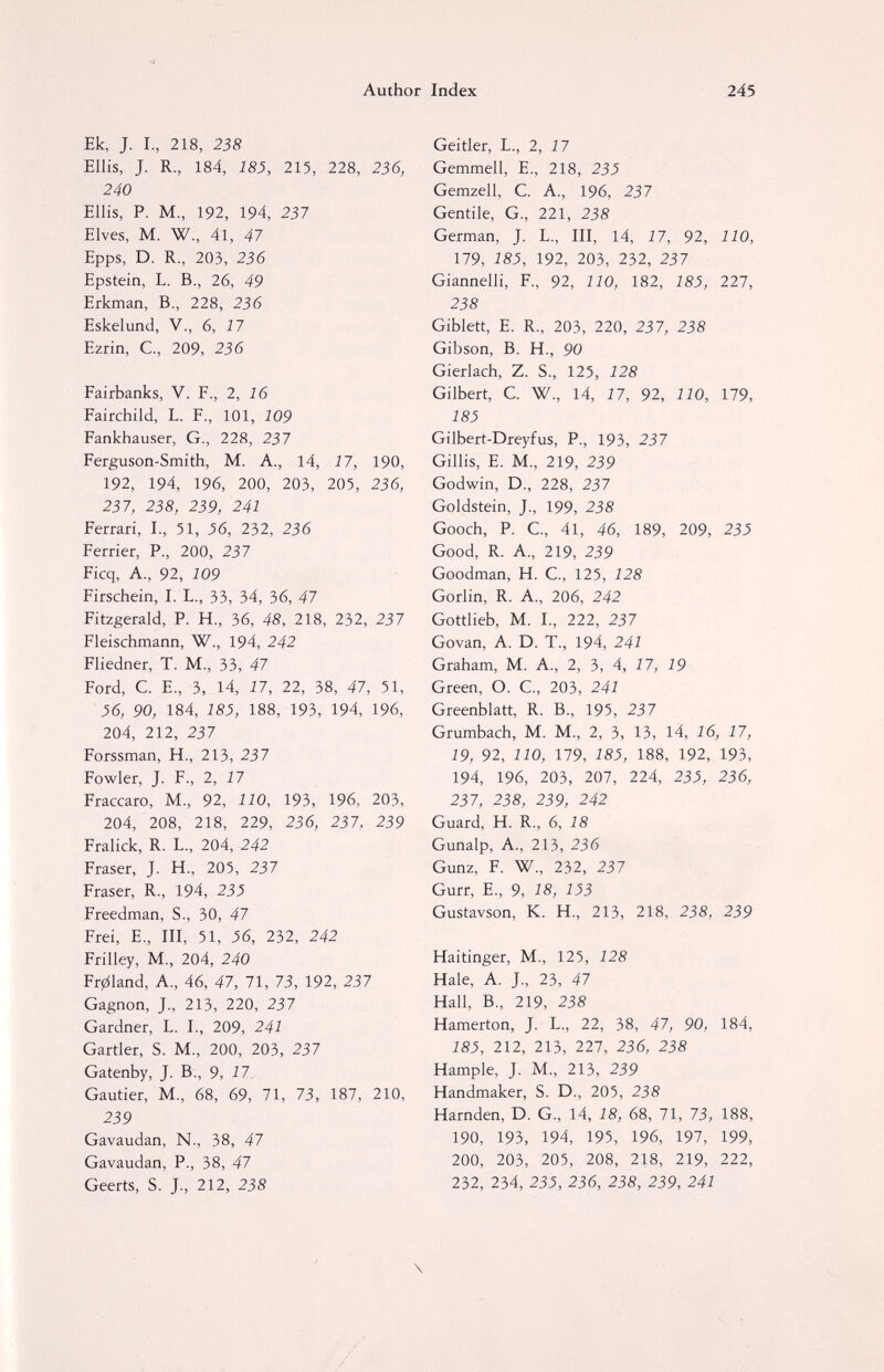 Author Index 245 Ek, J. I., 218, 238 Ellis, J. R., 184, 183, 215, 228, 236, 240 Ellis, P. M., 192, 194, 237 Elves, M. W., 41, 47 Epps, D. R., 203, 236 Epstein, L. В., 26, 49 Erkman, В., 228, 236 Eskelund, V., 6, 17 Ezrin, C, 209, 236 Fairbanks, V. F., 2, 16 Fairchild, L. F., 101, 109 Fankhauser, G., 228, 237 Ferguson-Smith, M. A., 14, 17, 190, 192, 194, 196, 200, 203, 205, 236, 237, 238, 239, 241 Ferrari, I., 51, J6, 232, 236 Ferrier, P., 200, 237 Ficq, A., 92, 109 Firschein, I. L., 33, 34, 36, 47 Fitzgerald, P. H., 36, 48, 218, 232, 237 Fleischmann, W., 194, 242 Fliedner, T. M., 33, 47 Ford, C. E., 3, 14, 17, 22, 38, 47, 51, 56, 90, 184, 185, 188, 193, 194, 196, 204, 212, 237 Forssman, H., 213, 237 Fowler, J. F., 2, 17 Fraccaro, M., 92, 110, 193, 196, 203, 204, 208, 218, 229, 236, 237, 239 Fralick, R. L., 204, 242 Fraser, J. H., 205, 237 Fraser, R., 194, 23^ Freedman, S., 30, 47 Frei, е., III, 51, 56, 232, 242 Frilley, M., 204, 240 Fr01and, A., 46, 47, 71, 73, 192, 237 Gagnon, J., 213, 220, 237 Gardner, L. I., 209, 241 Gartler, S. M., 200, 203, 237 Gatenby, J. В., 9, 17. Gautier, M., 68, 69, 71, 73, 187, 210, 239 Gavaudan, N., 38, 47 Gavaudan, P., 38, 47 Geerts, S. J., 212, 238 Geitler, L., 2, 17 Gemmell, e., 218, 235 Gemzell, C. A., 196, 237 Gentile, G., 221, 238 German, J. L., Ill, 14, 17, 92, 110, 179, 185, 192, 203, 232, 237 Giannelli, F., 92, 110, 182, 185, 227, 238 Giblett, e. R., 203, 220, 237, 238 Gibson, B. H., 90 Gierlach, Z. S., 125, 128 Gilbert, C. W., 14, 17, 92, 110, 179, 185 Gilbert-Dreyfus, P., 193, 237 Gillis, e. M., 219, 239 Godwin, D., 228, 237 Goldstein, J., 199, 238 Gooch, P. C., 41, 46, 189, 209, 235 Good, R. A., 219, 239 Goodman, H. C., 125, 128 Gorlin, R. A., 206, 242 Gottlieb, M. I., 222, 237 Govan, A. D. T., 194, 241 Graham, M. A., 2, 3, 4, 17, 19 Green, O. C., 203, 241 Greenblatt, R. В., 195, 237 Grumbach, M. M., 2, 3, 13, 14, 16, 17, 19, 92, 110, 179, 185, 188, 192, 193, 194, 196, 203, 207, 224, 23^, 236, 237, 238, 239, 242 Guard, H. R., 6, 18 Gunalp, A., 213, 236 Gunz, F. W., 232, 237 Gurr, е., 9, 18, 153 Gustavson, К. H., 213, 218, 238, 239 Haitinger, M., 125, 128 Hale, A. J., 23, 47 Hall, В., 219, 238 Hamerton, J. L., 22, 38, 47, 90, 184, 185, 212, 213, 227, 236, 238 Hample, J. M., 213, 239 Handmaker, S. D., 205, 238 Harnden, D. G., 14, 18, 68, 71, 73, 188, 190, 193, 194, 195, 196, 197, 199, 200, 203, 205, 208, 218, 219, 222, 232, 234, 235, 236, 238, 239, 241 \