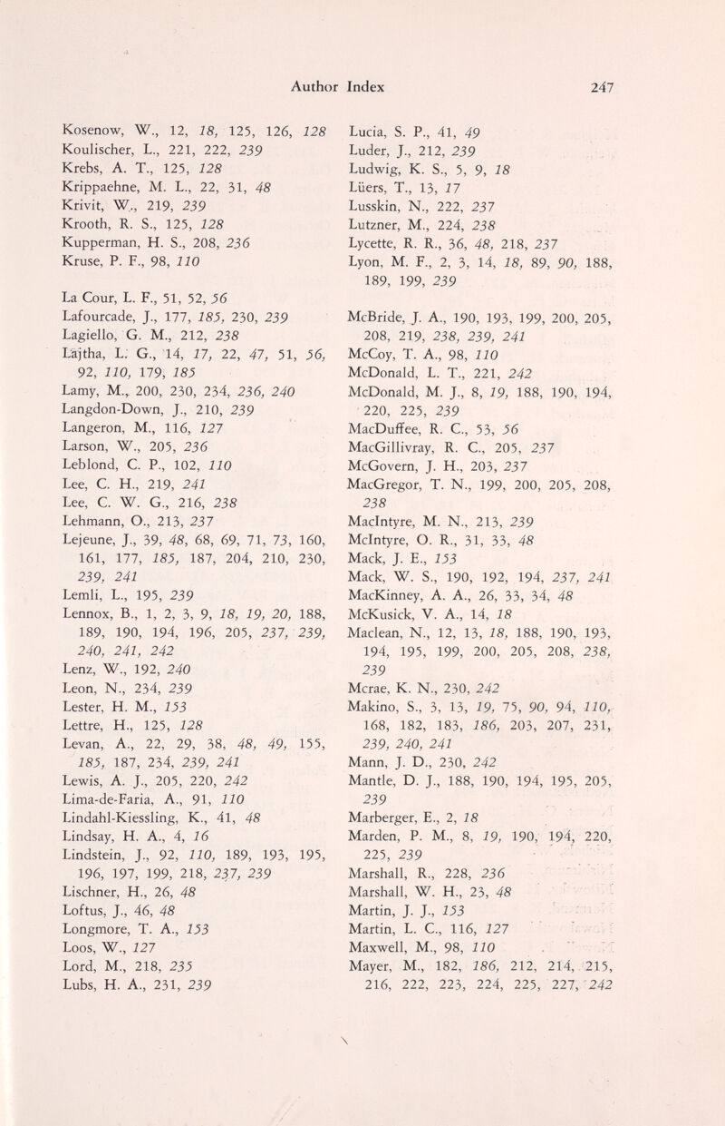 d. Author Index 247 Kosenow, W., 12, 18, 125, 126, 128 Koulischer, L., 221, 222, 239 Krebs, A. T., 125, 128 Krippaehne, M. L., 22, 31, 48 Krivit, W,, 219, 239 Krooth, R. S., 125, 128 Kupperman, H. S., 208, 236 Kruse, P. F., 98, 110 La Cour, L. F., 51, 52, 36 Lafourcade, J., 177, 185, 230, 239 Lagiello, G. M., 212, 238 Läjtha, L; G., 14, 17, 22, 47, 51, 36, 92, 110, 179, 185 Lamy, M., 200, 230, 234, 236, 240 Langdon-Down, J., 210, 239 Langeron, M., 116, 127 Larson, W., 205, 236 Leblond, С P., 102, 110 Lee, С H., 219, 241 Lee, С. W. G., 216, 238 Lehmann, О., 213, 237 Lejeune, J., 39, 48, 68, 69, 71, 73, 160, 161, 177, 185, 187, 204, 210, 230, 239, 241 Lemli, L., 195, 239 Lennox, В., 1, 2, 3, 9, 18, 19, 20, 188, 189, 190, 194, 196, 205, 237, 239, 240, 241, 242 Lenz, W., 192, 240 Leon, N-, 234, 239 Lester, H. M., 153 Lettre, H., 125, 128 Levan, A., 22, 29, 38, 48, 49, 155, 185, 187, 234, 239, 241 Lewis, A. J., 205, 220, 242 Lima-de-Faria, A., 91, 110 Lindahl-Kiessling, K., 41, 48 Lindsay, H. A., 4, 16 Lindstein, J., 92, 110, 189, 193, 195, 196, 197, 199, 218, 237, 239 Lischner, H., 26, 48 Loftus, J-, 46, 48 Longmore, T. A., 153 Loos, W., 127 Lord, M., 218, 235 Lubs, H. A., 231, 239 Lucia, S. P., 41, 49 Luder, J., 212, 239 Ludwig, К. S., 5, 9, 18 Lüers, T., 13, Í 7 Lusskin, N., 222, 237 Lutzner, M., 224, 238 Lycette, R. R., 36, 48, 218, 237 Lyon, M. F., 2, 3, 14, 18, 89, 90, 188, 189, 199, 239 McBride, J. A., 190, 193, 199, 200, 205, 208, 219, 238, 239, 241 McCoy, T. A., 98, 110 McDonald, L. T., 221, 242 McDonald, M. J., 8, 19, 188, 190, 194, 220, 225, 239 MacDuffee, R. C., 53, 56 MacGillivray, R. C., 205, 237 McGovern, J. H., 203, 237 MacGregor, T. N., 199, 200, 205, 208, 238 Macintyre, M. N., 213, 239 Mcintyre, O. R., 31, 33, 48 Mack, J. E., 153 Mack, W. S., 190, 192, 194, 237, 241 MacKinney, A. A., 26, 33, 34, 48 McKusick, V. A., 14, 18 Maclean, N., 12, 13, 18, 188, 190, 193, 194, 195, 199, 200, 205, 208, 238, 239 Mcrae, K. N., 230, 242 Makino, S., 3, 13, 19, 75, 90, 94, 110, 168, 182, 183, 186, 203, 207, 231, 239, 240, 241 Mann, J. D., 230, 242 Mantle, D. J., 188, 190, 194, 195, 205, 239 Marberger, E., 2, 18 Marden, P. M., 8, 19, 190, 194, 220, 225, 239 Marshall, R., 228, 236 Marshall, W. H., 2Ъ, 48 Martin, J. J., 153 , ; : i Martin, L. C., 116, 127 : ■ Maxwell, M., 98, 110    Mayer, M., 182, 286, 212, 214, 215, 216, 222, 223, 224, 225, 227,'242 \