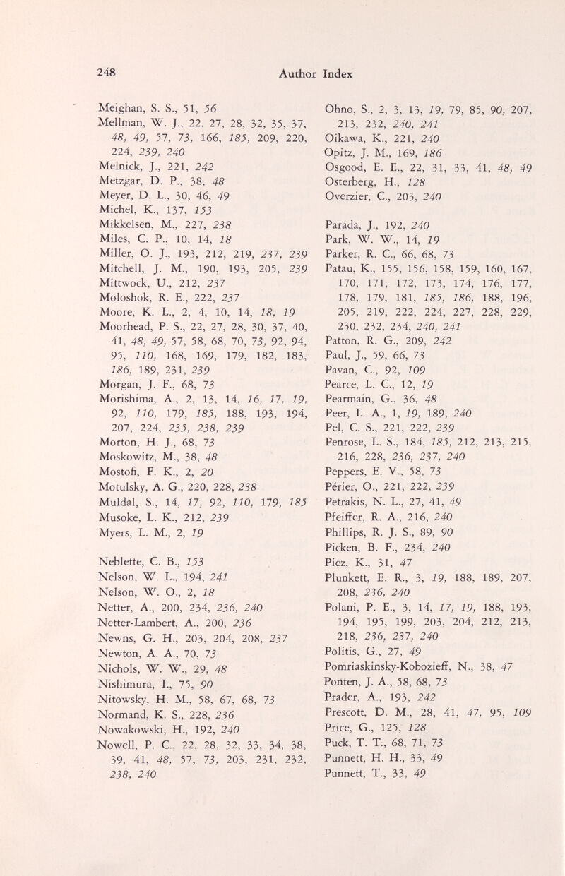 248 Author Index Meighan, S. S., 51, 56 Mellman, W. J., 22, 27, 28, 32, 35, 37, 48, 49, 57, 73, 166, iSJ, 209, 220, 224, 239, 240 Melnick, J., 221, 242 Metzgar, D. P., 38, 48 Meyer, D. L., 30, 46, 49 Michel, K., 137, 153 Mikkelsen, M., 227, 238 Miles, C. P., 10, 14, 18 Miller, O. J., 193, 212, 219, 237, 239 Mitchell, J. M., 190, 193, 205, 239 Mittwock, U., 212, 237 Moloshok, R. E., 222, 237 Moore, K. L., 2, 4, 10, 14, 18, 19 Moorhead, P. S., 22, 27, 28, 30, 37, 40, 41, 48, 49, 57, 58, 68, 70, 73, 92, 94, 95, 110, 168, 169, 179, 182, 183, 186, 189, 231, 239 Morgan, J. F., 68, 73 Morishima, A., 2, 13, 14, 16, 17, 19, 92, 110, 179, 185, 188, 193, 194, 207, 224, 235, 238, 239 Morton, H. J., 68, 73 Moskowitz, M., 38, 48 Mostofi, F. K., 2, 20 Motulsky, A. G., 220, 228, 238 Muldal, S., 14, 17, 92, 110, 179, Ш Musoke, L. K, 212, 239 Myers, L. M., 2, 19 Neblette, C. В., 153 Nelson, W. L., 194, 241 Nelson, W. O., 2, 18 Netter, A., 200, 234, 236, 240 Netter-Lambert, A., 200, 236 Newns, G. H., 203, 204, 208, 237 Newton, A. A., 70, 73 Nichols, W. W, 29, 48 Nishimura, I., 75, 90 Nitowsky, H. M., 58, 67, 68, 73 Normand, К. S., 228, 236 Nowakowski, H., 192, 240 Nowell, P. е., 22, 28, 32, 33, 34, 38, 39, 41, 48, 57, 73, 203, 231, 232, 238, 240 Ohno, S., 2, 3, 13, 19, 19, 85, 90, 207, 213, 232, 240, 241 Oikawa, К., 221, 240 Opitz, J. M-, 169, 186 Osgood, e. е., 22, 31, 33, 41, 48, 49 Osterberg, H., 128 Overzier, С., 203, 240 Parada, J, 192, 240 Park, W. W., 14, 19 Parker, R. C., 66, 68, 73 Patau, K., 155, 156, 158, 159, 160, 167, 170, 171, 172, 173, 174, 176, 177, 178, 179, 181, 185, 186, 188, 196, 205, 219, 222, 224, 227, 228, 229, 230, 232, 234, 240, 241 Patton, R. G., 209, 242 Paul, J, 59, 66, 73 Pavan, C., 92, 109 Pearce, L. C., 12, 19 Pearmain, G., 36, 48 Peer, L. A., 1, 19, 189, 240 Pel, С S., 221, 222, 239 Penrose, L. S., 184, 185, 212, 213, 215, 216, 228, 236, 237, 240 Peppers, E. V., 58, 73 Périer, О., 221, 222, 239 Petrakis, N. L., 27, 41, 49 Pfeiffer, R. A., 216, 240 Phillips, R. J. S., 89, 90 Picken, В. F., 234, 240 Piez, К., 31, 47 Plunkett, E. R., 3, 19, 188, 189, 207, 208, 236, 240 Polani, P. E., 3, 14, 17, 19, 188, 193, 194, 195, 199, 203, 204, 212, 213, 218, 236, 237, 240 Politis, G., 27, 49 Pomriaskinsky-Kobozieff, N., 38, 47 Ponten, J. A., 58, 68, 73 Prader, A, 193, 242 Prescott, D. M., 28, 41, 47, 95, 109 Price, G., 125, 128 Puck, T. T;, 68, 71, 73 Punnett, H. H., 33, 49 Punnett, T., 33, 49