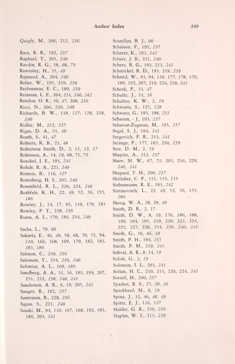 Author Index 249 Quigly, M., 206, 212, 236 Race, R. R., 192, 237 Raphael, T., 205, 240 Ravdin, R. G., 58, 68, 7Ъ Rawnsley, H., 35, 49 Raynaud, A., 204, 240 Reher, W., 193, 219, 239 Reifenstein, E. С., 189, 239 Reisman, L. E., 204, 231, 240, 242 Rendon, О. R., 30, 41, 208, 236 Ricci, N., 206, 220, 240 Richards, В. W., 118, 121, 128, 218, 240 Ridler, M., 212, 237 Rigas, D. A., 33, 49 Roath, S., 41, 41 Roberts, К. В., 23, 48 Robertson Smith, D., 2, 11, 12, 11 Robinson, A., 14, 19, 68, 71, 73 Roeckei, I. E., 193, 241 Rohde, R. A, 221, 240 Romeis, В., 116, 121 Rosenberg, H. S., 203, 240 Rosenfield, R. L., 220, 224, 240 Rothfels, K. H., 22, 49, 52, 36, 155, 186 Rowley, J., 14, 11, 92, 110, 179, 185 Rowley, P. T., 228, 236 Ruess, A. L., 170, 186, 234, 240 Sachs, L., 79, 90 Saksela, E., 40, 49, 58, 68, 70, 73, 94, 110, 166, 168, 169, 179, 182, 183, 185, 186 Salmon, е., 230, 236 Salomon, Y., 234, 236, 240 Salonius, A. L., 169, 186 Sandberg, A. A., 51, 56, 193, 194, 207, 231, 232, 238, 240, 241 Sanderson, A. R., 6, 19,'205, 241 Sanger, R., 192, 237 Santesson, В., 228, 236 Sapin, S., 221, 240 Sasaki, M., 94, 110, 167, 168, 182, 183, 186, 203, 241 Scandlyn, B. J., 90 Schaison, F., 193, 237 Scharer, К., 193, 242 Scharr, J. В., 221, 240 Scherz, R. G., 193, 213, 241 Schmickel, R. D., 193, 219, 239 Schmid, W., 93, 94, 110, 177, 178, 179, 186, 192, 207, 219, 224, 230, 241 Schork, P., 33, 41 Schultz, J., 53, 56 Schultze, K. W., 2, 19 Schwartz, S., 125, 128 Schwarz, G., 195, 198, 235 Sebaoun, - J., 193, 237 Sebaoun-Zugman, M., 193, 237 Segal, S. J., 194, 241 Sergovich, F. R., 213, 241 Seringe, P., 177, 185, 230, 239 Serr, D. M., 2, 19 Shapiro, A., 212, 237 Shaw, M. W., 67, 13, 205, 216, 229, 240, 241 Shepard, T. H., 200, 237 Shillaber, C. P., 131, 133, 153 Siebenmann, R. E., 193, 242 Siminovitch, L., 22, 49, 52, 56, 155, 186 Skoog, W. A., 28, 29, 49 Smith, D. R., 2, 11 Smith, D. W, 8, 19, 176, 186, 188, 190, 194, 195, 219, 220, 222, 224, 225, 227, 228, 234, 239, 240, 241 Smith, G., 30, 46, 49 Smith, P. H., 194, 235 Smith, P. M., 219, 241 Sohval, A. R., 8, 14, 19 Solish, G., 2, 19 Solomon, I. L., 203, 241 Soltan, H. C, 210, 213, 220, 224, 241 Sorrell, H., 200, 237 Sparkes, R. S., 27, 29, 46 Speckhard, M., 8, 19 Spina, J., 32, 46, 48, 49 Spitta, E. J., 116, 121 Stalder, G. R., 230, 236 Staples, W. I., 213, 239 \