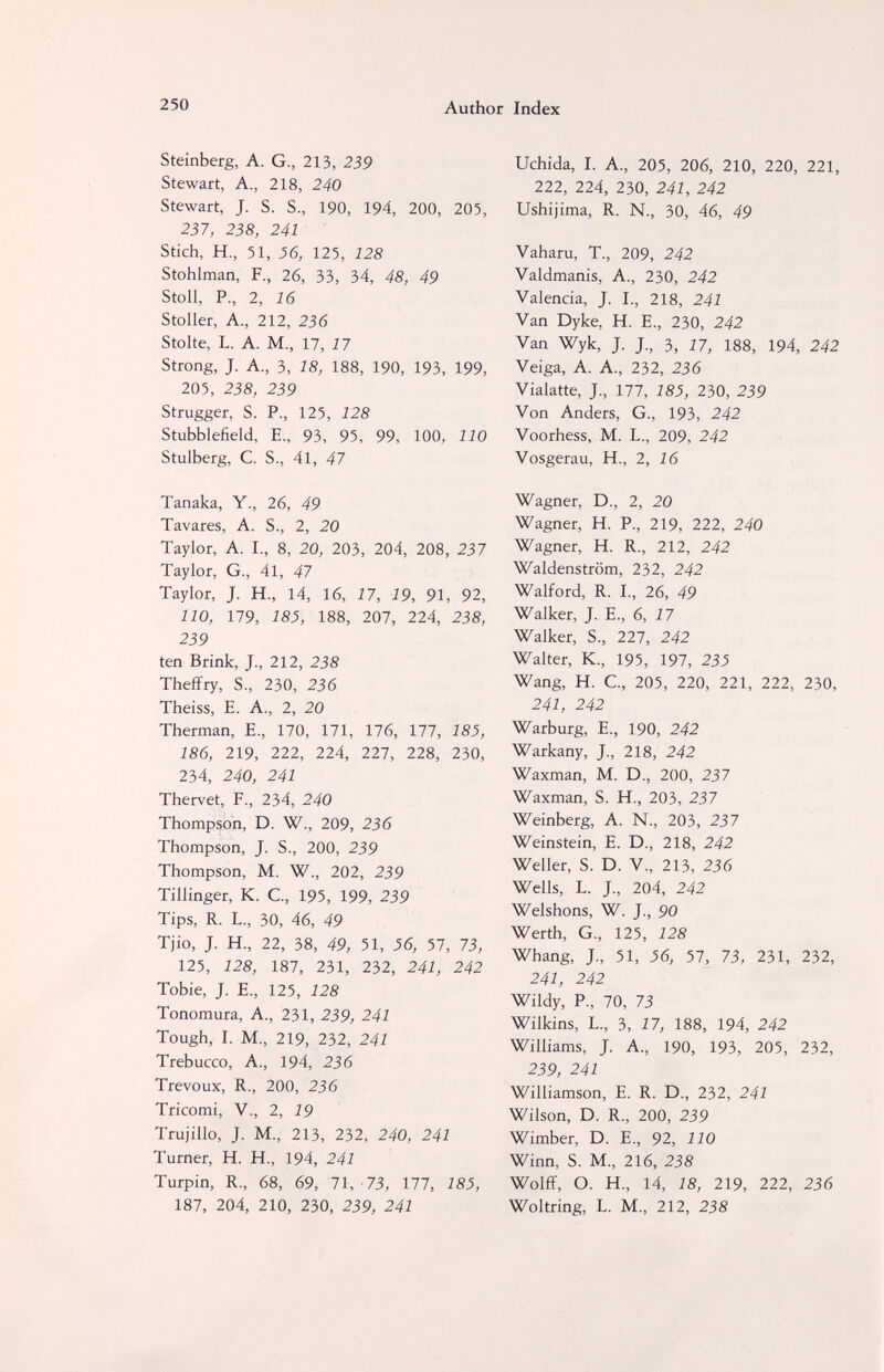 250 Author Index Steinberg, A. G., 213, 239 Stewart, A., 218, 240 Stewart, J. S. S., 190, 194, 200, 205, 237, 238, 241 Stich, H., 51, 36, 125, 128 Stohlman, F., 26, 33, 34, 48, 49 Stoll, P., 2, 16 Stoller, A., 212, 236 Stolte, L. A. M., 17, 17 Strong, J. A, 3, 18, 188, 190, 193, 199, 205, 238, 239 Strugger, S. P., 125, 128 Stubblefield, E., 93, 95, 99, 100, 110 Stulberg, C. S., 41, 47 Tanaka, Y., 26, 49 Tavares, A. S., 2, 20 Taylor, A. I., 8, 20, 203, 204, 208, 237 Taylor, G., 41, 47 Taylor, J. H., 14, 16, 17, 19, 91, 92, 110, 179, 185, 188, 207, 224, 238, 239 ten Brink, J., 212, 238 Theffry, S., 230, 236 Theiss, E. A., 2, 20 Therman, E., 170, 171, 176, 177, 185, 186, 219, 222, 224, 227, 228, 230, 234, 240, 241 Thervet, F., 234, 240 Thompson, D. W., 209, 236 Thompson, J. S., 200, 239 Thompson, M. W., 202, 239 Tillinger, К. е., 195, 199, 239 Tips, R. L., 30, 46, 49 Tjio, J. H, 22, 38, 49, 51, 56, 57, 73, 125, 128, 187, 231, 232, 241, 242 Tobie, J. E., 125, 128 Tonomura, A., 231, 239, 241 Tough, I. M., 219, 232, 241 Trebucco, A., 194, 236 Trévoux, R., 200, 236 Tricomi, v., 2, 19 Trujillo, J. M., 213, 232, 240, 241 Turner, H. H., 194, 241 Turpin, R., 68, 69, 71, 73, 177, 185, 187, 204, 210, 230, 239, 241 Uchida, I. A., 205, 206, 210, 220, 221, 222, 224, 230, 241, 242 Ushijima, R. N., 30, 46, 49 Vaharu, T., 209, 242 Valdmanis, A., 230, 242 Valencia, J. I., 218, 241 Van Dyke, H. E., 230, 242 Van Wyk, J. J., 3, 17, 188, 194, 242 Veiga, A. A., 232, 236 Vialatte, J., 177, 185, 230, 239 Von Anders, G., 193, 242 Voorhess, M. L., 209, 242 Vosgerau, H., 2, 16 Wagner, D., 2, 20 Wagner, H. P., 219, 222, 240 Wagner, H. R., 212, 242 Waldenstrom, 232, 242 Walford, R. I., 26, 49 Walker, J. E., 6, 17 Walker, S., 227, 242 Walter, K., 195, 197, 23J Wang, H. C, 205, 220, 221, 222, 230, 241, 242 Warburg, E., 190, 242 Warkany, J., 218, 242 Waxman, M. D., 200, 237 Waxman, S. H., 203, 237 Weinberg, A. N., 203, 237 Weinstein, E. D., 218, 242 Weller, S. D. V., 213, 236 Wells, L. J., 204, 242 Welshons, W. J., 90 Werth, G., 125, 128 Whang, J., 51, 56, 57, 73, 231, 232, 241, 242 Wildy, P., 70, 73 Wilkins, L., 3, 17, 188, 194, 242 Williams, J. A., 190, 193, 205, 232, 239, 241 Williamson, E. R. D., 232, 241 Wilson, D. R., 200, 239 Wimber, D. E., 92, 110 Winn, S. M., 216, 238 Wolff, О. H, 14, 18, 219, 222, 236 Woltring, L. M., 212, 238
