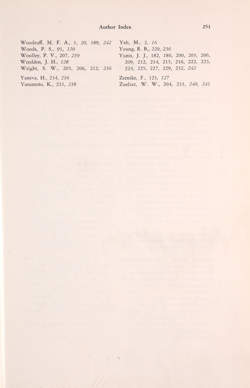 Author Index 251 Woodruff, M. F. A., 1, 20, 189, 242 Woods, P. S., 91, 110 Woolley, P. v., 207, 239 Wredden, J. H, 128 Wright, S. W., 205, 206, 212, 236 Yaneva, H., 234, 236 Yasumoto, K., 231, 238 Yeh, M., 2, 16 Young, R. В., 229, 236 Yunis, J. J., 182, 186, 200, 203, 206, 209, 212, 214, 215, 216, 222, 223, 224, 225, 227, 229, 232, 242 Zernike, F., 123, 127 Zuelzer, W. W., 204, 231, 240, 241 \