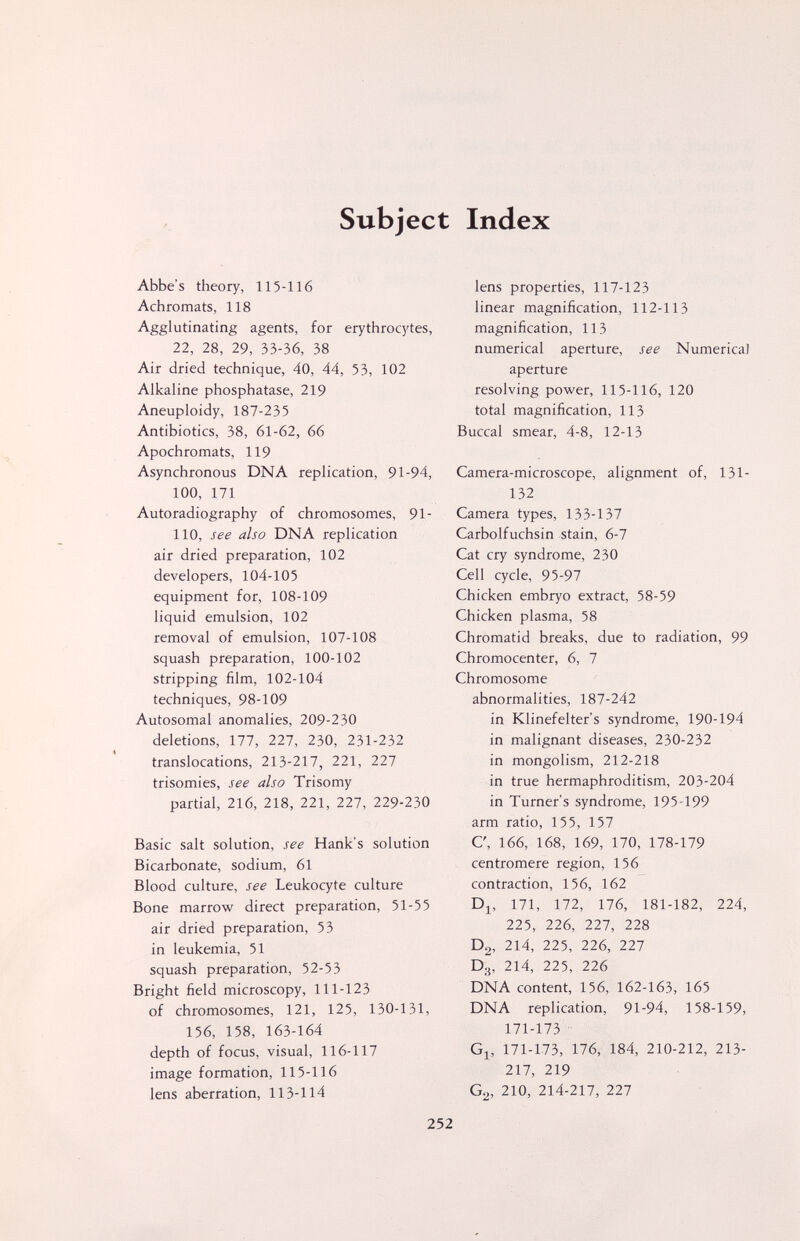 Subject Index Abbe's theory, 115-116 Achromats, 118 Agglutinating agents, for erythrocytes, 22, 28, 29, 33-36, 38 Air dried technique, 40, 44, 53, 102 Alkaline phosphatase, 219 Aneuploidy, 187-235 Antibiotics, 38, 61-62, 66 Apochromats, 119 Asynchronous DNA replication, 91-94, 100, 171 Autoradiography of chromosomes, 91- 110, see also DNA replication air dried preparation, 102 developers, 104-105 equipment for, 108-109 liquid emulsion, 102 removal of emulsion, 107-108 squash preparation, 100-102 stripping film, 102-104 techniques, 98-109 Autosomal anomalies, 209-230 deletions, 177, 227, 230, 231-232 translocations, 213-217, 221, 227 trisomies, see also Trisomy partial, 216, 218, 221, 227, 229-230 Basic salt solution, see Hank's solution Bicarbonate, sodium, 61 Blood culture, see Leukocyte culture Bone marrow direct preparation, 51-55 air dried preparation, 53 in leukemia, 51 squash preparation, 52-53 Bright field microscopy, 111-123 of chromosomes, 121, 125, 130-131, 156, 158, 163-164 depth of focus, visual, 116-117 image formation, 115-116 lens aberration, 113-114 lens properties, 117-123 linear magnification, 112-113 magnification, 113 numerical aperture, see Numerica) aperture resolving power, 115-116, 120 total magnification, 113 Buccal smear, 4-8, 12-13 Camera-microscope, alignment of, 131- 132 Camera types, 133-137 Carbolfuchsin stain, 6-7 Cat cry syndrome, 230 Cell cycle, 95-97 Chicken embryo extract, 58-59 Chicken plasma, 58 Chromatid breaks, due to radiation, 99 Chromocenter, 6, 7 Chromosome abnormalities, 187-242 in Klinefelter's syndrome, 190-194 in malignant diseases, 230-232 in mongolism, 212-218 in true hermaphroditism, 203-204 in Turner's syndrome, 195-199 arm ratio, 155, 157 C, 166, 168, 169, 170, 178-179 centromere region, 156 contraction, 156, 162 Dj, 171, 172, 176, 181-182, 224, 225, 226, 227, 228 D2, 214, 225, 226, 227 D.^, 214, 225, 226 DNA content, 156, 162-163, 165 DNA replication, 91-94, 158-159, 171-173 Gj, 171-173, 176, 184, 210-212, 213- 217, 219 G^, 210, 214-217, 227 252