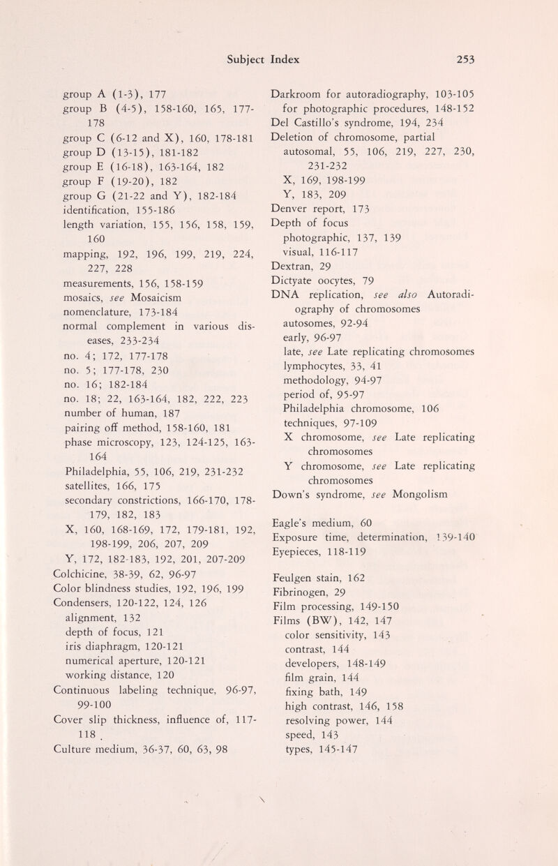 Subject Index 253 group A (1-3), 177 group В (4-5), 158-160, 165, 177- 178 group С (6-12 and X), 160, 178-181 group D (13-15), 181-182 group E (16-18), 163-164, 182 group F (19-20), 182 group G (21-22 and Y), 182-184 identification, 155-186 length variation, 155, 156, 158, 159, 160 mapping, 192, 196, 199, 219, 224, 227, 228 measurements, 156, 158-159 mosaics, see Mosaicism nomenclature, 173-184 normal complement in various dis¬ eases, 233-234 no. 4; 172, 177-178 no. 5; 177-178, 230 no. 16; 182-184 no. 18; 22, 163-164, 182, 222, 223 number of human, 187 pairing off method, 158-160, 181 phase microscopy, 123, 124-125, 163- 164 Philadelphia, 55, 106, 219, 231-232 satellites, 166, 175 secondary constrictions, 166-170, 178- 179, 182, 183 X, 160, 168-169, 172, 179-181, 192, 198-199, 206, 207, 209 Y, 172, 182-183, 192, 201, 207-209 Colchicine, 38-39, 62, 96-97 Color blindness studies, 192, 196, 199 Condensers, 120-122, 124, 126 alignment, 132 depth of focus, 121 iris diaphragm, 120-121 numerical aperture, 120-121 working distance, 120 Continuous labeling technique, 96-97, 99-100 Cover slip thickness, influence of, 117- 118 . Culture medium, 36-37, 60, 63, 98 Darkroom for autoradiography, 103-105 for photographic procedures, 148-152 Del Castillo's syndrome, 194, 234 Deletion of chromosome, partial autosomal, 55, 106, 219, 227, 230, 231-232 X, 169, 198-199 Y, 183, 209 Denver report, 173 Depth of focus photographic, 137, 139 visual, 116-117 Dextran, 29 Dictyate oocytes, 79 DNA replication, see also Autoradi¬ ography of chromosomes autosomes, 92-94 early, 96-97 late, see Late replicating chromosomes lymphocytes, 33, 41 methodology, 94-97 period of, 95-97 Philadelphia chromosome, 106 techniques, 97-109 X chromosome, see Late replicating chromosomes Y chromosome, see Late replicating chromosomes Down's syndrome, see Mongolism Eagle's medium, 60 Exposure time, determination, 139-140 Eyepieces, 118-119 Feulgen stain, 162 Fibrinogen, 29 Film processing, 149-150 Films (BW), 142, 147 color sensitivity, 143 contrast, 144 developers, 148-149 film grain, 144 fixing bath, 149 high contrast, 146, 158 resolving power, 144 speed, 143 types, 145-147 \