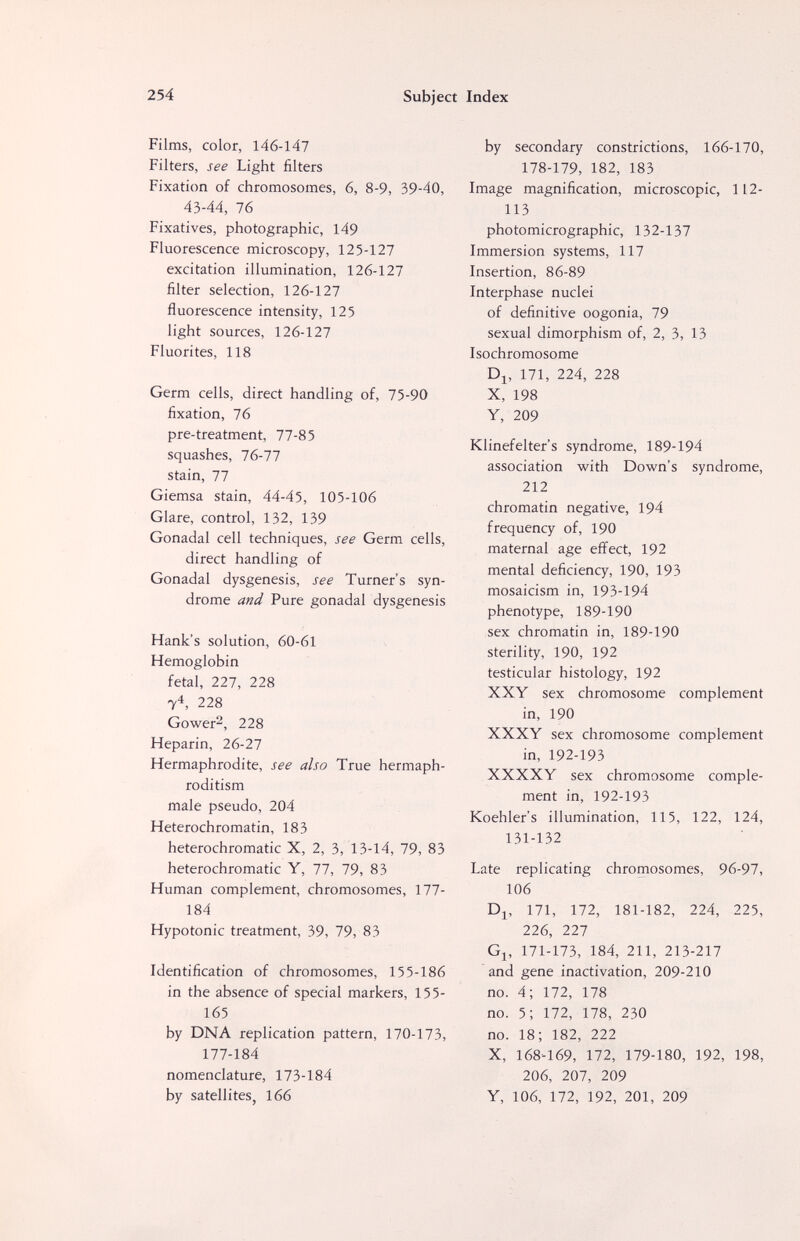 254 Subject Index Films, color, 146-147 Filters, see Light filters Fixation of chromosomes, 6, 8-9, 39-40, 43-44, 76 Fixatives, photographic, 149 Fluorescence microscopy, 125-127 excitation illumination, 126-127 filter selection, 126-127 fluorescence intensity, 125 light sources, 126-127 Fluorites, 118 Germ cells, direct handling of, 75-90 fixation, 76 pre-treatment, 77-85 squashes, 76-77 stain, 77 Giemsa stain, 44-45, 105-106 Glare, control, 132, 139 Gonadal cell techniques, see Germ cells, direct handling of Gonadal dysgenesis, see Turner's syn¬ drome and Pure gonadal dysgenesis Hank's solution, 60-61 Hemoglobin fetal, 227, 228 7^, 228 Gower^, 228 Heparin, 26-27 Hermaphrodite, see also True hermaph¬ roditism male pseudo, 204 Heterochromatin, 183 heterochromatic X, 2, 3, 13-14, 79, 83 heterochromatic Y, 77, 79, 83 Human complement, chromosomes, 177- 184 Hypotonic treatment, 39, 79, 83 Identification of chromosomes, 155-186 in the absence of special markers, 155- 165 by DNA replication pattern, 170-173, 177-184 nomenclature, 173-184 by satellites, 166 by secondary constrictions, 166-170, 178-179, 182, 183 Image magnification, microscopic, 112- 113 photomicrographic, 132-137 Immersion systems, 117 Insertion, 86-89 Interphase nuclei of definitive oogonia, 79 sexual dimorphism of, 2, 3, 13 Isochromosome Dj, 171, 224, 228 X, 198 Y, 209 Klinefelter's syndrome, 189-194 association with Down's syndrome, 212 chromatin negative, 194 frequency of, 190 maternal age effect, 192 mental deficiency, 190, 193 mosaicism in, 193-194 phenotype, 189-190 sex chromatin in, 189-190 sterility, 190, 192 testicular histology, 192 XXY sex chromosome complement in, 190 XXXY sex chromosome complement in, 192-193 XXXXY sex chromosome comple¬ ment in, 192-193 Koehler's illumination, 115, 122, 124, 131-132 Late replicating chromosomes, 96-97, 106 D^, 171, 172, 181-182, 224, 225, 226, 227 Gj, 171-173, 184, 211, 213-217 and gene inactivation, 209-210 no. 4; 172, 178 no. 5; 172, 178, 230 no. 18; 182, 222 X, 168-169, 172, 179-180, 192, 198, 206, 207, 209 Y, 106, 172, 192, 201, 209