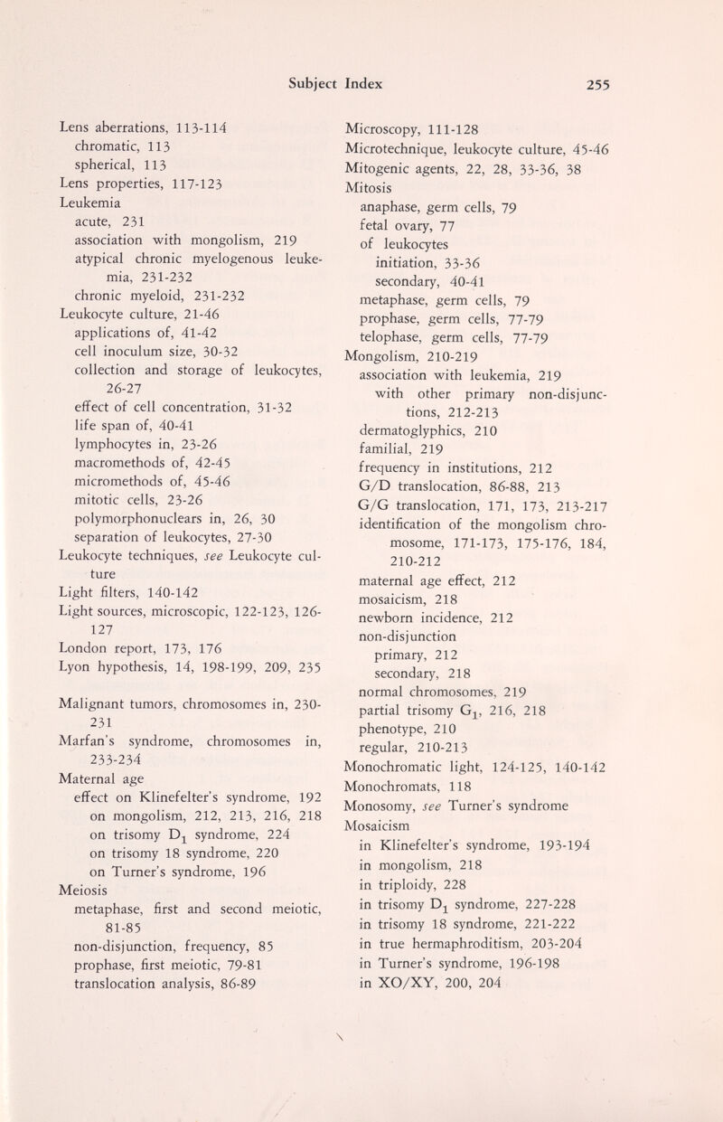Subject Index 255 Lens aberrations, 113-114 chromatic, 113 spherical, 113 Lens properties, 117-123 Leukemia acute, 231 association with mongolism, 219 atypical chronic myelogenous leuke¬ mia, 231-232 chronic myeloid, 231-232 Leukocyte culture, 21-46 applications of, 41-42 cell inoculum size, 30-32 collection and storage of leukocytes, 26-27 effect of cell concentration, 31-32 life span of, 40-41 lymphocytes in, 23-26 macromethods of, 42-45 micromethods of, 45-46 mitotic cells, 23-26 polymorphonuclears in, 26, 30 separation of leukocytes, 27-30 Leukocyte techniques, see Leukocyte cul¬ ture Light filters, 140-142 Light sources, microscopic, 122-123, 126- 127 London report, ИЪ, 116 Lyon hypothesis, 14, 198-199, 209, 235 Malignant tumors, chromosomes in, 230- 231 Marfan's syndrome, chromosomes in, 233-234 Maternal age effect on Klinefelter's syndrome, 192 on mongolism, 212, 213, 216, 218 on trisomy syndrome, 224 on trisomy 18 syndrome, 220 on Turner's syndrome, 196 Meiosis metaphase, first and second meiotic, 81-85 non-disjunction, frequency, 85 prophase, first meiotic, 79-81 translocation analysis, 86-89 Microscopy, 111-128 Microtechnique, leukocyte culture, 45-46 Mitogenic agents, 22, 28, 33-36, 38 Mitosis anaphase, germ cells, 79 fetal ovary, 77 of leukocytes initiation, 33-36 secondary, 40-41 metaphase, germ cells, 79 prophase, germ cells, 77-79 telophase, germ cells, 77-79 Mongolism, 210-219 association with leukemia, 219 with other primary non-disjunc¬ tions, 212-213 dermatoglyphics, 210 familial, 219 frequency in institutions, 212 G/D translocation, 86-88, 213 G/G translocation, 171, 173, 213-217 identification of the mongolism chro¬ mosome, 171-173, 175-176, 184, 210-212 maternal age effect, 212 mosaicism, 218 newborn incidence, 212 non-disjunction primary, 212 secondary, 218 normal chromosomes, 219 partial trisomy Gj^, 216, 218 phenotype, 210 regular, 210-213 Monochromatic light, 124-125, 140-142 Monochromats, 118 Monosomy, see Turner's syndrome Mosaicism in Klinefelter's syndrome, 193-194 in mongolism, 218 in triploidy, 228 in trisomy syndrome, 227-228 in trisomy 18 syndrome, 221-222 in true hermaphroditism, 203-204 in Turner's syndrome, 196-198 in XO/XY, 200, 204