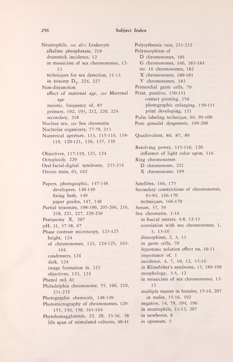 256 Subject Index Neutrophils, see also Leukocyte alkaline phosphatase, 219 drumstick incidence, 12 in mosaicism of sex chromosomes, 12- 13 techniques for sex detection, 11-13 in trisomy Dj, 224, 227 Non-disjunction effect of maternal age, see Maternal age meiotic, frequency of, 85 primary, 192, 193, 212, 220, 224 secondary, 218 Nuclear sex, see Sex chromatin Nucleolar organizers, 77-79, 213 Numerical aperture, 113, 115-116, 118- 119, 120-121, 126, 137, 139 Objectives, 117-119, 123, 124 Octoploidy, 229 Oral-facial-digital syndrome, 233-234 Orcein stain, 63, 162 Papers, photographic, 147-148 developers, 148-149 fixing bath, 149 paper grades, 147, 148 Partial trisomies, 198-199, 205-206, 216, 218, 221, 227, 229-230 Pentasomy X, 207 pH, 31, 37-38, 67 Phase contrast microscopy, 123-125 bright, 124 of chromosomes, 123, 124-125, 163- 164 condensers, 124 dark, 124 image formation in, 123 objectives, 123, 124 Phenol red, 61 Philadelphia chromosome, 55, 106, 219, 231-232 Photographic chemicals, 148-149 Photomicrography of chromosomes, 129- 153, 156, 158, 163-164 Phytohemagglutinin, 22, 28, 33-36, 38 life span of stimulated cultures, 40-41 Polycythemia vera, 231-232 Polymorphism of D chromosomes, 181 G chromosomes, 166, 183-184 no. 16 chromosomes, 182 X chromosomes, 180-181 Y chromosomes, 183 Primordial germ cells, 79 Print, positive, 150-151 contact printing, 150 photographic enlarging, 150-151 print developing, 151 Pulse labeling technique, 96, 99-100 Pure gonadal dysgenesis, 199-200 Quadrivalent, 86, 87, 89 Resolving power, 115-116, 120 influence of light color upon, 116 Ring chromosomes D chromosome, 221 X chromosome, 199 Satellites, 166, 175 Secondary constrictions of chromosomes, 93-94, 166-170 techniques, 166-170 Serum, 37, 59 Sex chromatin, 1-16 in buccal smears, 4-8, 12-13 correlation with sex chromosomes, 1, 3, 13-16 dimorphism, 2, 3, 13 in germ cells, 79 hypotonic solution effect on, 10-11 importance of, 1 incidence, 4, 7, 10, 12, 15-16 in Klinefelter's syndrome, 15, 189-190 morphology, 3-5, 12 in mosaicism of sex chromosomes, 12- 13 multiple masses in females, 15-16, 207 in males, 15-16, 192 negative, 14, 79, 194, 196 in neutrophils, 11-13, 207 in newborns, 8 in opossum, 3