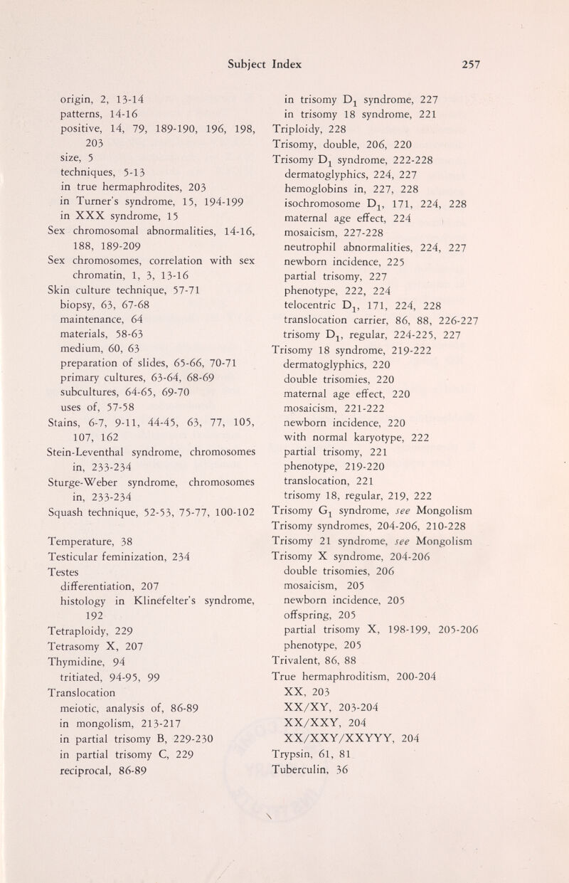 Subject Index 257 origin, 2, 13-14 patterns, 14-16 positive, 14, 79, 189-190, 196, 198, 203 size, 5 techniques, 5-13 in true hermaphrodites, 203 in Turner's syndrome, 15, 194-199 in XXX syndrome, 15 Sex chromosomal abnormalities, 14-16, 188, 189-209 Sex chromosomes, correlation with sex chromatin, 1, 3, 13-16 Skin culture technique, 57-71 biopsy, 63, 67-68 maintenance, 64 materials, 58-63 medium, 60, 63 preparation of slides, 65-66, 70-71 primary cultures, 63-64, 68-69 subcultures, 64-65, 69-70 uses of, 57-58 Stains, 6-7, 9-11, 44-45, 63, 77, 105, 107, 162 Stein-Leventhal syndrome, chromosomes in, 233-234 Sturge-Weber syndrome, chromosomes in, 233-234 Squash technique, 52-53, 75-77, 100-102 Temperature, 38 Testicular feminization, 234 Testes differentiation, 207 histology in Klinefelter's syndrome, 192 Tetraploidy, 229 Tetrasomy X, 207 Thymidine, 94 tritiated, 94-95, 99 Translocation meiotic, analysis of, 86-89 in mongolism, 213-217 in partial trisomy B, 229-230 in partial trisomy C, 229 reciprocal, 86-89 in trisomy Dj^ syndrome, 227 in trisomy 18 syndrome, 221 Triploidy, 228 Trisomy, double, 206, 220 Trisomy syndrome, 222-228 dermatoglyphics, 224, 227 hemoglobins in, 227, 228 isochromosome 171, 224, 228 maternal age effect, 224 mosaicism, 227-228 neutrophil abnormalities, 224, 227 newborn incidence, 225 partial trisomy, 227 phenotype, 222, 224 telocentric D^, 171, 224, 228 translocation carrier, 86, 88, 226-227 trisomy Dj, regular, 224-225, 227 Trisomy 18 syndrome, 219-222 dermatoglyphics, 220 double trisomies, 220 maternal age effect, 220 mosaicism, 221-222 newborn incidence, 220 with normal karyotype, 222 partial trisomy, 221 phenotype, 219-220 translocation, 221 trisomy 18, regular, 219, 222 Trisomy syndrome, see Mongolism Trisomy syndromes, 204-206, 210-228 Trisomy 21 syndrome, see Mongolism Trisomy X syndrome, 204-206 double trisomies, 206 mosaicism, 205 newborn incidence, 205 offspring, 205 partial trisomy X, 198-199, 205-206 phenotype, 205 Trivalent, 86, 88 True hermaphroditism, 200-204 XX, 203 XX/XY, 203-204 XX/XXY, 204 XX/XXY/XXYYY, 204 Trypsin, 61, 81 Tuberculin, 36 \