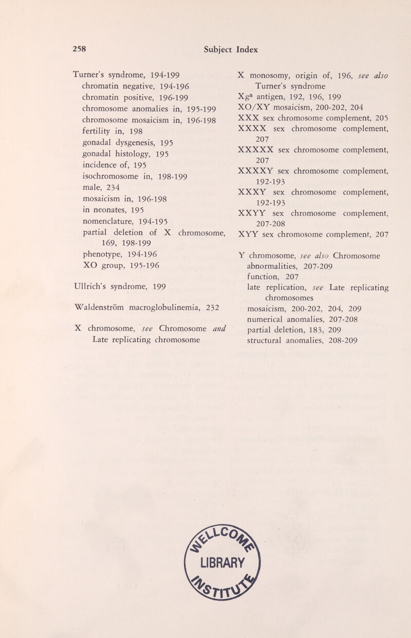 258 Subject Index Turner's syndrome, 194-199 chromatin negative, 194-196 chromatin positive, 196-199 chromosome anomalies in, 195-199 chromosome mosaicism in, 196-198 fertility in, 198 gonadal dysgenesis, 195 gonadal histology, 195 incidence of, 195 isochromosome in, 198-199 male, 234 mosaicism in, 196-198 in neonates, 195 nomenclature, 194-195 partial deletion of X chromosome, 169, 198-199 phenotype, 194-196 XO group, 195-196 Ullrich's syndrome, 199 Waldenstrom macroglobulinemia, 232 X chromosome, see Chromosome and Late replicating chromosome X monosomy, origin of, 196, see also Turner's syndrome Xg^ antigen, 192, 196, 199 XO/XY mosaicism, 200-202, 204 XXX sex chromosome complement, 205 XXXX sex chromosome complement, 207 XXXXX sex chromosome complement, 207 XXXXY sex chromosome complement, 192-193 XXXY sex chromosome complement, 192-193 XXYY sex chromosome complement, 207-208 XYY sex chromosome complement, 207 Y chromosome, see also Chromosome abnormalities, 207-209 function, 207 late replication, see Late replicating chromosomes mosaicism, 200-202, 204, 209 numerical anomalies, 207-208 partial deletion, 183, 209 structural anomalies, 208-209