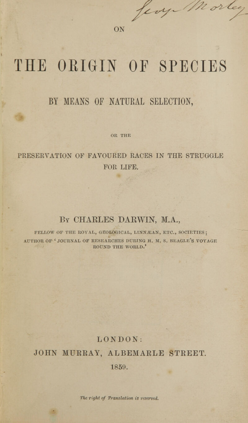 ON THE ORIGIN OF SPECIES BY MEANS OF NATURAL SELECTION, % OR THK PRESERVATION OF FAVOURED RACES IN THE STRUGGLE FOR LIFE. By CHAELES DAEWIN, M.A., FELLOW OF THE ROYAL, GEOLOGICAL, LINNiEAN, ETC., SOCIETIES; AUTHOR OF ' JOURNAL OF RESEARCHES DURING H. M, S. BKAGLE'S VOYAGE ROUND THE WORLD.' LONDON: JOHN MUKEAY, ALBEMARLE STREET, 1859. ты right of ТгашШгоп is reserved.