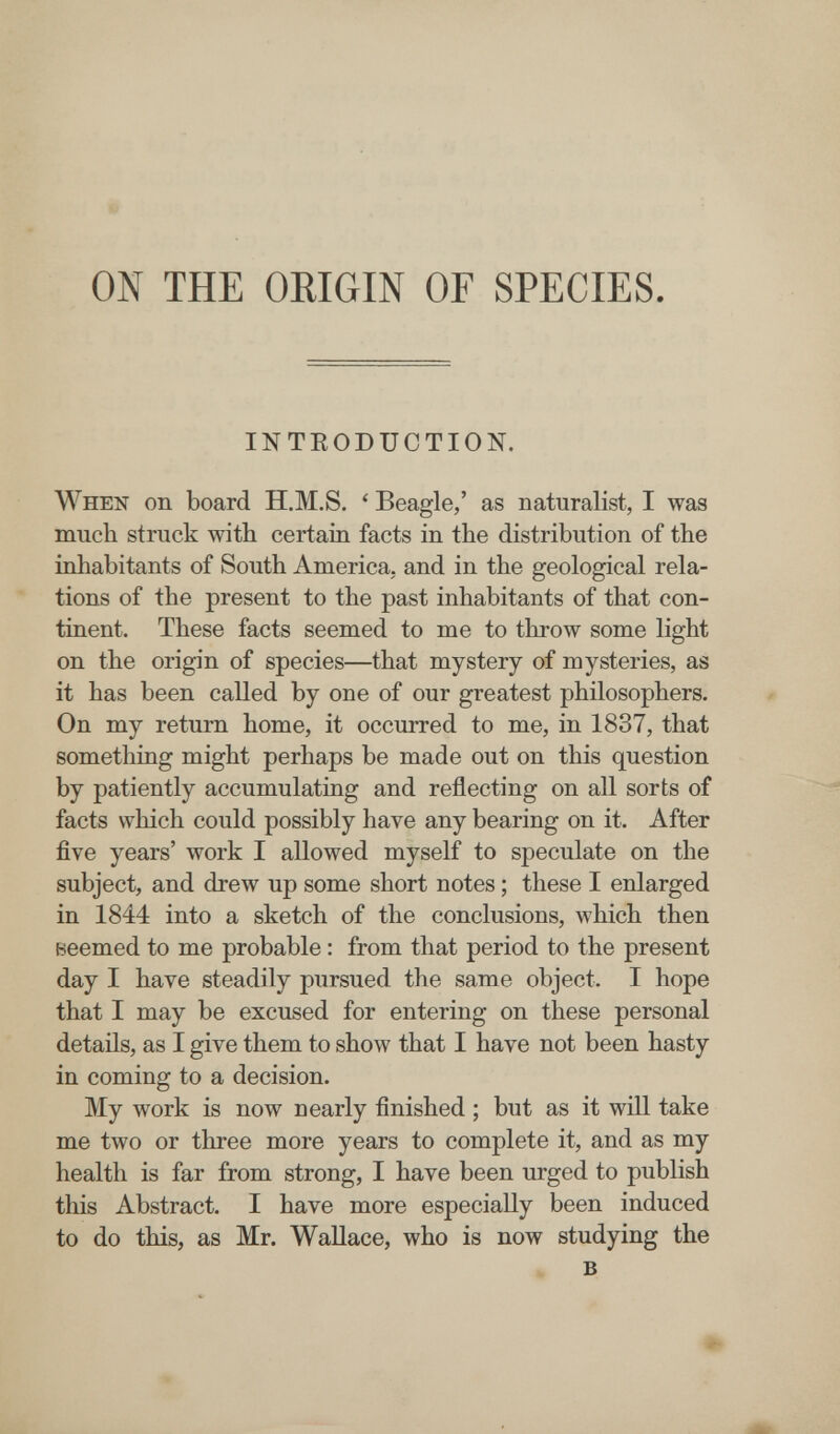 ON THE ORIGIN OF SPECIES INTEODtrOTION. When on board H.M.S. ' Beagle,' as naturalist, I was much struck with certain facts in the distribution of the inhabitants of South America, and in the geological rela¬ tions of the present to the past inhabitants of that con¬ tinent. These facts seemed to me to throw some light on the origin of species—that mystery of mysteries, as it has been called by one of our greatest philosophers. On my return home, it occurred to me, in 1837, that something might perhaps be made out on this question by patiently accumulating and reflecting on all sorts of facts which could possibly have any bearing on it. After five years' work I allowed myself to speculate on the subject, and drew up some short notes ; these I enlarged in 1844 into a sketch of the conclusions, which then Beemed to me probable : from that period to the present day I have steadily pursued the same object. I hope that I may be excused for entering on these personal details, as I give them to show that I have not been hasty in coming to a decision. My work is now nearly finished ; but as it will take me two or three more years to complete it, and as my health is far from strong, I have been urged to publish this Abstract. I have more especially been induced to do this, as Mr. Wallace, who is now studying the в •