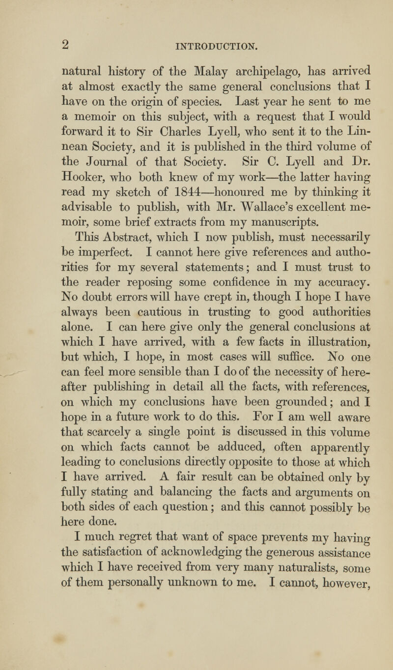 2 INTRODUCTION. natural history of the Malay archipelago, has arrived at almost exactly the same general conclusions that I have on the origin of species. Last year he sent to me a memoir on this subject, with a request that I would forward it to Sir Charles Lyell, who sent it to the Lin- nean Society, and it is published in the third volume of the Journal of that Society. Sir C. LyeU and Dr. Hooker, who both knew of my work—the latter having read my sketch of 1844—honoured me by thinking it advisable to publish, with Mr. Wallace's excellent me¬ moir, some brief extracts from my manuscripts. This Abstract, which I now publish, must necessarily be imperfect. I cannot here give references and autho¬ rities for my several statements ; and I must trust to the reader reposing some confidence in my accuracy. No doubt errors will have crept in, though I hope I have always been cautious in trusting to good authorities alone. I can here give only the general conclusions at which I have arrived, with a few facts in illustration, but which, I hope, in most cases wül suffice. No one can feel more sensible than I do of the necessity of here¬ after publishing in detaü all the facts, with references, on which my conclusions have been grounded ; and I hope in a future work to do this. For I am well aware that scarcely a single point is discussed in this volume on which facts cannot be adduced, often apparently leading to conclusions directly opposite to those at which I have arrived. A fair result can be obtained only by fully stating and balancing the facts and arguments on both sides of each question ; and this cannot possibly be here done. I much regret that want of space prevents my having the satisfaction of acknowledging the generous assistance which I have received from very many naturalists, some of them personally unknown to me. I cannot, however,