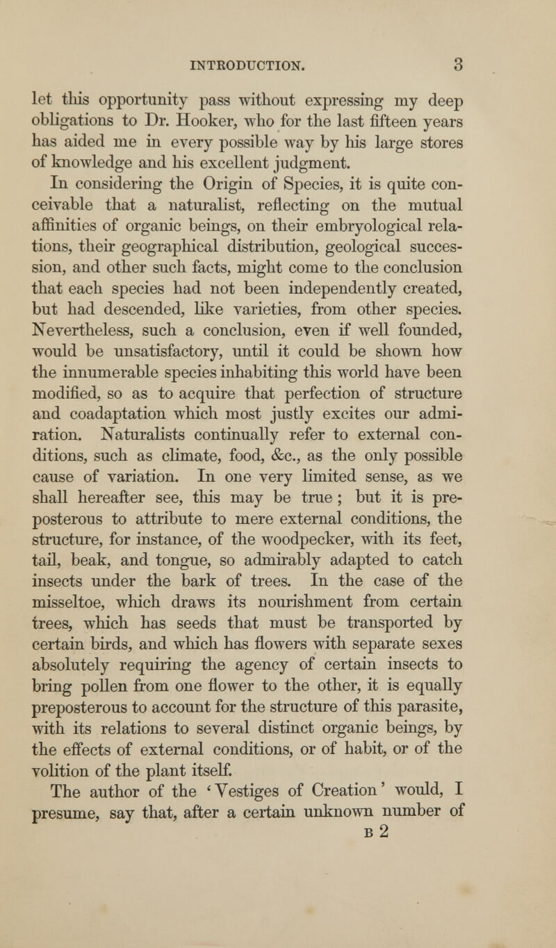 INTEODUCTION. 3 let this opportunity pass without expressing my deep obligations to Dr. Hooker, who for the last fifteen years has aided me in every possible way by his large stores of knowledge and his excellent judgment. In considering the Origin of Species, it is quite con¬ ceivable that a naturalist, reflecting on the mutual affinities of organic beings, on their embryological rela¬ tions, their geographical distribution, geological succes¬ sion, and other such facts, might come to the conclusion that each species had not been independently created, but had descended, like varieties, from other species. Nevertheless, such a conclusion, even if well founded, would be unsatisfactory, until it could be shown how the innumerable species inhabiting this world have been modified, so as to acquire that perfection of structure and coadaptation which most justly excites our admi¬ ration. Naturalists continually refer to external con¬ ditions, such as climate, food, &c., as the only possible cause of variation. In one very limited sense, as we shall hereafter see, this may be true ; but it is pre¬ posterous to attribute to mere external conditions, the structure, for instance, of the woodpecker, with its feet, tail, beak, and tongue, so admirably adapted to catch insects under the bark of trees. In the case of the misseltoe, which draws its nourishment from certain trees, which has seeds that must be transported by certain birds, and which has flowers with separate sexes absolutely requiring the agency of certain insects to bring pollen from one flower to the other, it is equally preposterous to account for the structure of this parasite, with its relations to several distinct organic beings, by the effects of external conditions, or of habit, or of the volition of the plant itself. The author of the 'Vestiges of Creation' would, I presume, say that, after a certain unknown number of в 2