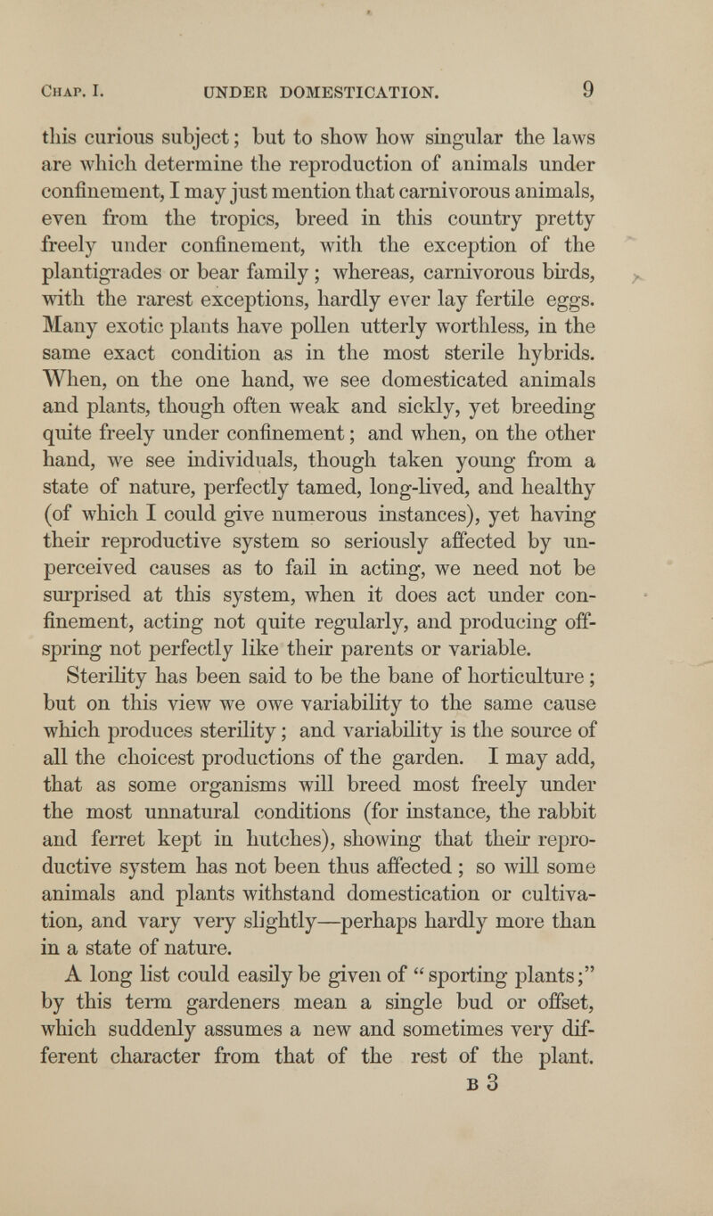 Chap. I. UNDER DOMESTICATION. 9 this curious subject ; but to show how singular the laws are which determine the reproduction of animals under confinement, I may just mention that carnivorous animals, even from the tropics, breed in this country pretty freely under confinement, with the exception of the plantigrades or bear family ; whereas, carnivorous birds, with the rarest exceptions, hardly ever lay fertile eggs. Many exotic plants have pollen utterly worthless, in the same exact condition as in the most sterile hybrids. When, on the one hand, we see domesticated animals and plants, though often weak and sickly, yet breeding quite freely under confinement ; and when, on the other hand, we see individuals, though taken young from a state of nature, perfectly tamed, long-lived, and healthy (of which I could give numerous instances), yet having their reproductive system so seriously affected by un- perceived causes as to fail in acting, we need not be surprised at this system, when it does act under con¬ finement, acting not quite regularly, and producing off¬ spring not perfectly like their parents or variable. Sterility has been said to be the bane of horticulture ; but on this view we owe variability to the same cause which produces sterility ; and variability is the source of all the choicest productions of the garden. I may add, that as some organisms will breed most freely under the most unnatural conditions (for instance, the rabbit and ferret kept in hutches), showing that their repro¬ ductive system has not been thus affected ; so will some animals and plants withstand domestication or cultiva¬ tion, and vary very slightly—perhaps hardly more than in a state of nature. A long list could easily be given of sporting plants; by this term gardeners mean a single bud or offset, which suddenly assumes a new and sometimes very dif¬ ferent character from that of the rest of the plant. в 3