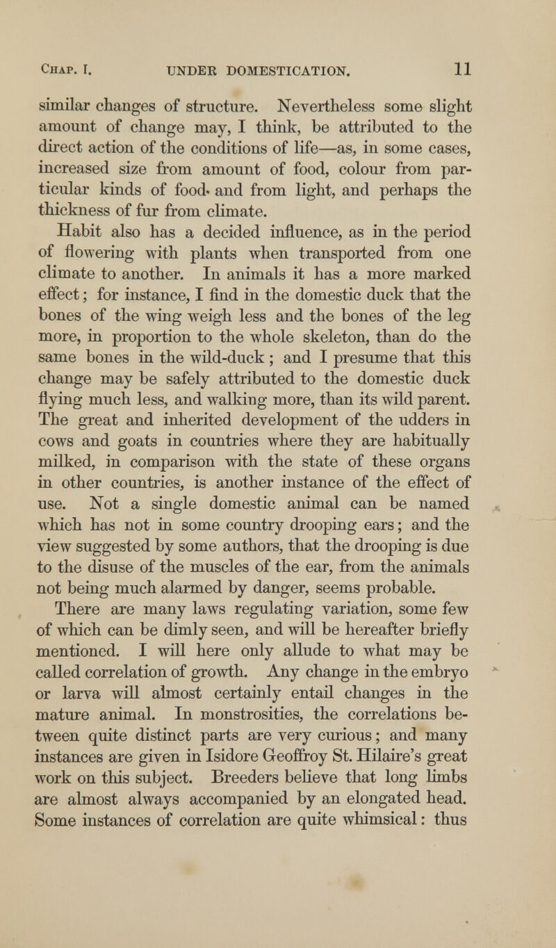 Chap. I. UNDER DOMESTICATION. 11 similar changes of structure. Nevertheless some slight amount of change may, I think, be attributed to the direct action of the conditions of life—as, in some cases, increased size from amount of food, colour from par¬ ticular kinds of food, and from light, and perhaps the thickness of fur from climate. Habit also has a decided influence, as in the period of flowering with plants when transported from one climate to another. In animals it has a more marked effect ; for instance, I find in the domestic duck that the bones of the wing weigh less and the bones of the leg more, in proportion to the whole skeleton, than do the same bones in the wild-duck ; and I presume that this change may be safely attributed to the domestic duck flying much less, and walking more, than its wild parent. The great and inherited development of the udders in cows and goats in countries where they are habitually milked, in comparison with the state of these organs in other countries, is another instance of the effect of use. Not a single domestic animal can be named which has not in some country drooping ears ; and the view suggested by some authors, that the drooping is due to the disuse of the muscles of the ear, from the animals not being much alarmed by danger, seems probable. There are many laws regulating variation, some few of which can be dimly seen, and will be hereafter briefly mentioned. I will here only allude to what may be called correlation of growth. Any change in the embryo or larva will almost certainly entail changes in the mature animal. In monstrosities, the correlations be¬ tween quite distinct parts are very curious ; and many instances are given in Isidore Geoffroy St. Hilaire's great work on this subject. Breeders believe that long Umbs are almost always accompanied by an elongated head. Some instances of correlation are quite whimsical : thus