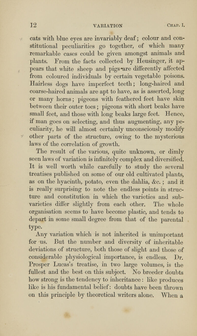 12 VARIATION Chap. I. •/ cats with blue eyes are invariably deaf ; colour and con¬ stitutional peculiarities go together, of which many remarkable cases could be given amongst animals and plants. From the facts collected by Heusinger, it ap- , pears that white sheep and pigs-are differently affected from coloured individuals by certain vegetable poisons. Hairless dogs have imperfect teeth; long-haired and coarse-haired animals are apt to have, as is asserted, long or many horns ; pigeons лvith feathered feet have skin between their outer toes ; pigeons with short beaks have small feet, and those with long beaks large feet. Hence, if man goes on selecting, and thus augmenting, any pe¬ culiarity, he will almost certainly unconsciously modify > other parts of the structure, owing to the mysterious laws of the correlation of growth. The result of the various, quite unknown, or dimly seen laws of variation is infinitely complex and diversified. It is well worth while carefully to study the several treatises published on some of our old cultivated plants, as on the hyacinth, potato, even the dahlia, &c. ; and it is really surprising to note the endless points in struc¬ ture and constitution in which the varieties and sub- varieties differ slightly from each other. The whole organisation seems to have become plastic, and tends to depart in some small degree from that of the parental type. Any variation which is not inherited is unimportant for us. But the number and diversity of inheritable deviations of structure, both those of slight and those of considerable physiological importance, is endless. Dr. Prosper Lucas's treatise, in two large volumes, is the fullest and the best on this subject. No breeder doubts how strong is the tendency to inheritance : like produces like is his fundamental belief : doubts have been thrown on this principle by theoretical writers alone. When a