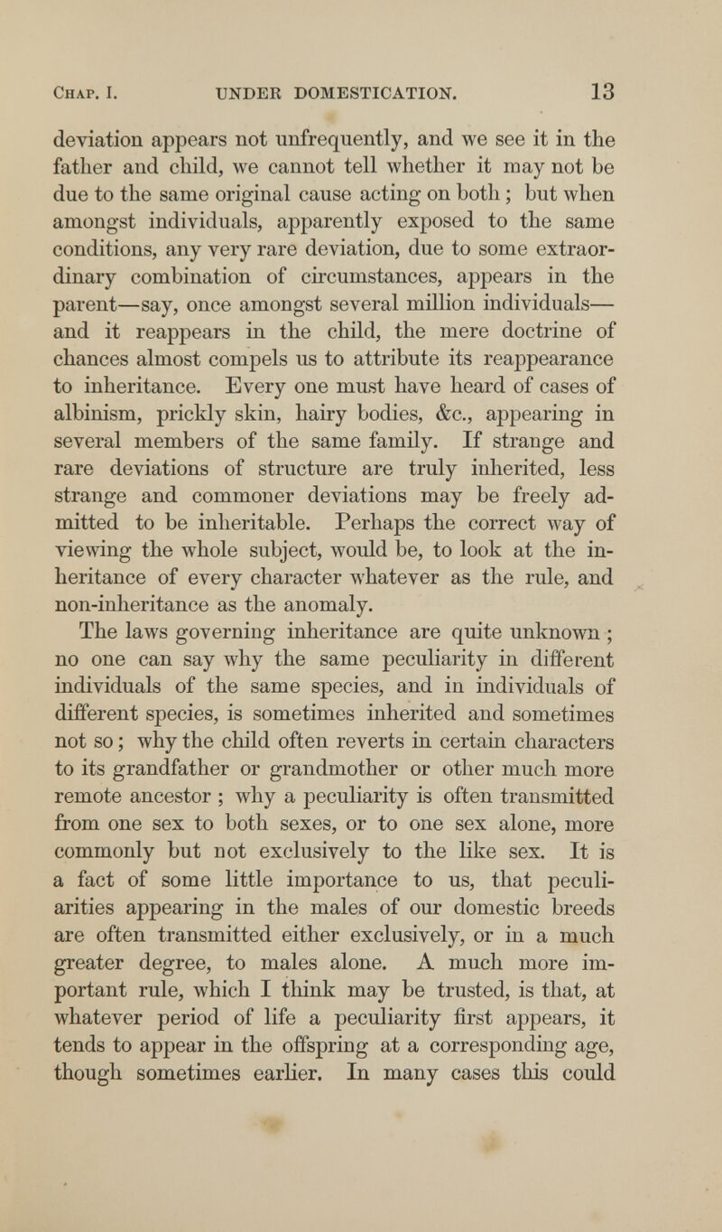Chap. I. UNDER DOMESTICATION. 13 deviation appears not unfrequently, and we see it in the father and child, we cannot tell whether it may not be due to the same original cause acting on both ; but when amongst individuals, apparently exposed to the same conditions, any very rare deviation, due to some extraor¬ dinary combination of circumstances, appears in the parent—say, once amongst several million individuals— and it reappears in the child, the mere doctrine of chances almost compels us to attribute its reappearance to inheritance. Every one must have heard of cases of albinism, prickly skin, hairy bodies, &c., appearing in several members of the same family. If strange and rare deviations of structure are truly inherited, less strange and commoner deviations may be freely ad¬ mitted to be inheritable. Perhaps the correct way of viewing the whole subject, would be, to look at the in¬ heritance of every character whatever as the rule, and non-inheritance as the anomaly. The laws governing inheritance are quite unknown ; no one can say why the same peculiarity in different individuals of the same species, and in individuals of different species, is sometimes inherited and sometimes not so ; why the child often reverts in certain characters to its grandfather or grandmother or other much more remote ancestor ; why a peculiarity is often transmitted from one sex to both sexes, or to one sex alone, more commonly but not exclusively to the like sex. It is a fact of some little importance to us, that peculi¬ arities appearing in the males of our domestic breeds are often transmitted either exclusively, or in a much greater degree, to males alone. A much more im¬ portant rule, which I think may be trusted, is that, at whatever period of life a peculiarity first appears, it tends to appear in the offspring at a corresponding age, though sometimes earlier. In many cases this could