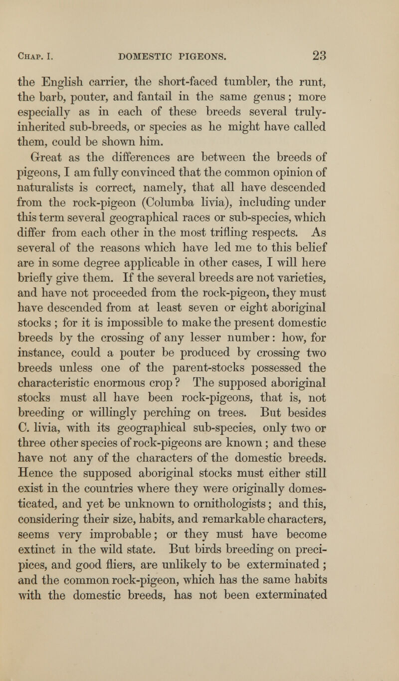 Chap. I. DOMESTIC PIGEONS. 23 the English carrier, the short-faced tumbler, the runt, the barb, pouter, and fantail in the same genus ; more especially as in each of these breeds several truly- inherited sub-breeds, or species as he might have called them, could be shown him. Great as the differences are between the breeds of pigeons, I am fully convinced that the common opinion of naturalists is correct, namely, that all have descended from the rock-pigeon (Columba livia), including under this term several geographical races or sub-species, which differ from each other in the most trifling respects. As several of the reasons which have led me to this belief are in some degree applicable in other cases, I will here briefly give them. If the several breeds are not varieties, and have not proceeded from the rock-pigeon, they must have descended from at least seven or eight aboriginal stocks ; for it is impossible to make the present domestic breeds by the crossing of any lesser number : how, for instance, could a pouter be produced by crossing two breeds unless one of the parent-stocks possessed the characteristic enormous crop ? The supposed aboriginal stocks must all have been rock-pigeons, that is, not breeding or willingly perching on trees. But besides C. livia, with its geographical sub-species, only tAvo or three other species of rock-pigeons are known ; and these have not any of the characters of the domestic breeds. Hence the supposed aboriginal stocks must either still exist in the countries where they were originally domes¬ ticated, and yet be unknown to ornithologists ; and this, considering their size, habits, and remarkable characters, seems very improbable; or they must have become extinct in the wild state. But birds breeding on preci¬ pices, and good fliers, are unlikely to be exterminated ; and the common rock-pigeon, which has the same habits with the domestic breeds, has not been exterminated