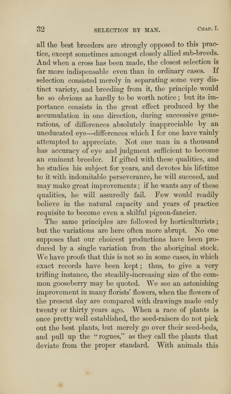 32 SELECTION BY MAN. Chap. I. all the best breeders are strongly opposed to this prac¬ tice, except sometimes amongst closely allied sub-breeds. And when a cross has been made, the closest selection is far more indispensable even than in ordinary cases. If selection consisted merely in separating some very dis¬ tinct variety, and breeding from it, the principle would be so obvious as hardly to be worth notice ; but its im¬ portance consists in the great effect produced by the accumulation in one direction, during successive gene¬ rations, of differences absolutely inappreciable by an uneducated eye—differences which I for one have vainly attempted to appreciate. Not one man in a thousand has accuracy of eye and judgment sufficient to become an eminent breeder. If gifted with these qualities, and he studies his subject for years, and devotes his lifetime to it with indomitable perseverance, he will succeed, and may make great improvements ; if he wants any of these qualities, he will assuredly fail. Few would readily believe in the natural capacity and years of practice requisite to become even a skilful pigeon-fancier. The same principles are followed by horticulturists ; but the variations are here often more abrupt. No one supposes that our choicest productions have been pro¬ duced by a single variation from the aboriginal stock. We have proofs that this is not so in some cases, in which exact records have been kept ; thus, to give a very trifling instance, the steadily-increasing size of the com¬ mon gooseberry may be quoted. We see an astonishing improvement in many florists' flowers, when the flowers of the present day are compared with drawings made only twenty or thirty years ago. When a race of plants is once pretty well established, the seed-raisers do not pick out the best plants, but merely go over their seed-beds, and pull up the  rogues, as they call the plants that deviate from the proper standard. With animals this