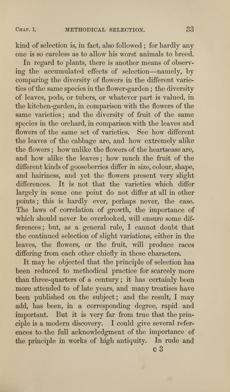 Chap. I. METHODICAL SELECTION. 83 kind of selection is, in fact, also followed ; for liardly any one is so careless as to allow his worst animals to breed. In regard to plants, there is another means of observ¬ ing the accumulated effects of selection—namely, by comparing the diversity of flowers in the different varie¬ ties of the same species in the flower-garden ; the diversity of leaves, pods, or tubers, or whatever part is valued, in the kitchen-garden, in comparison with the flowers of the same varieties ; and the diversity of fruit of the same species in the orchard, in comparison with the leaves and flowers of the same set of varieties. See how different the leaves of the cabbage are, and how extremely alike the flowers ; how unlike the flowers of the heartsease are, and how alike the leaves; how much the fruit of the different kinds of gooseberries differ in size, colour, shape, and hairiness, and yet the flowers present very shght differences. It is not that the varieties which differ largely in some one point do not differ at all in other points ; this is hardly ever, perhaps never, the case. The laws of correlation of growth, the importance of which should never be overlooked, will ensure some dif¬ ferences; but, as a general rule, I cannot doubt that the continued selection of slight variations, either in the leaves, the flowers, or the fruit, will produce races differing from each other chiefly in these characters. It may be objected that the principle of selection has been reduced to methodical practice for scarcely more than three-quarters of a century ; it has certainly been more attended to of late years, and many treatises have been published on the subject ; and the result, I may add, has been, in a corresponding degree, rapid and important. But it is very far from true that the prin¬ ciple is a modern discovery. I could give several refer¬ ences to-the full acknowledgment of the importance of the principle in works of high antiquity. In rude and c3