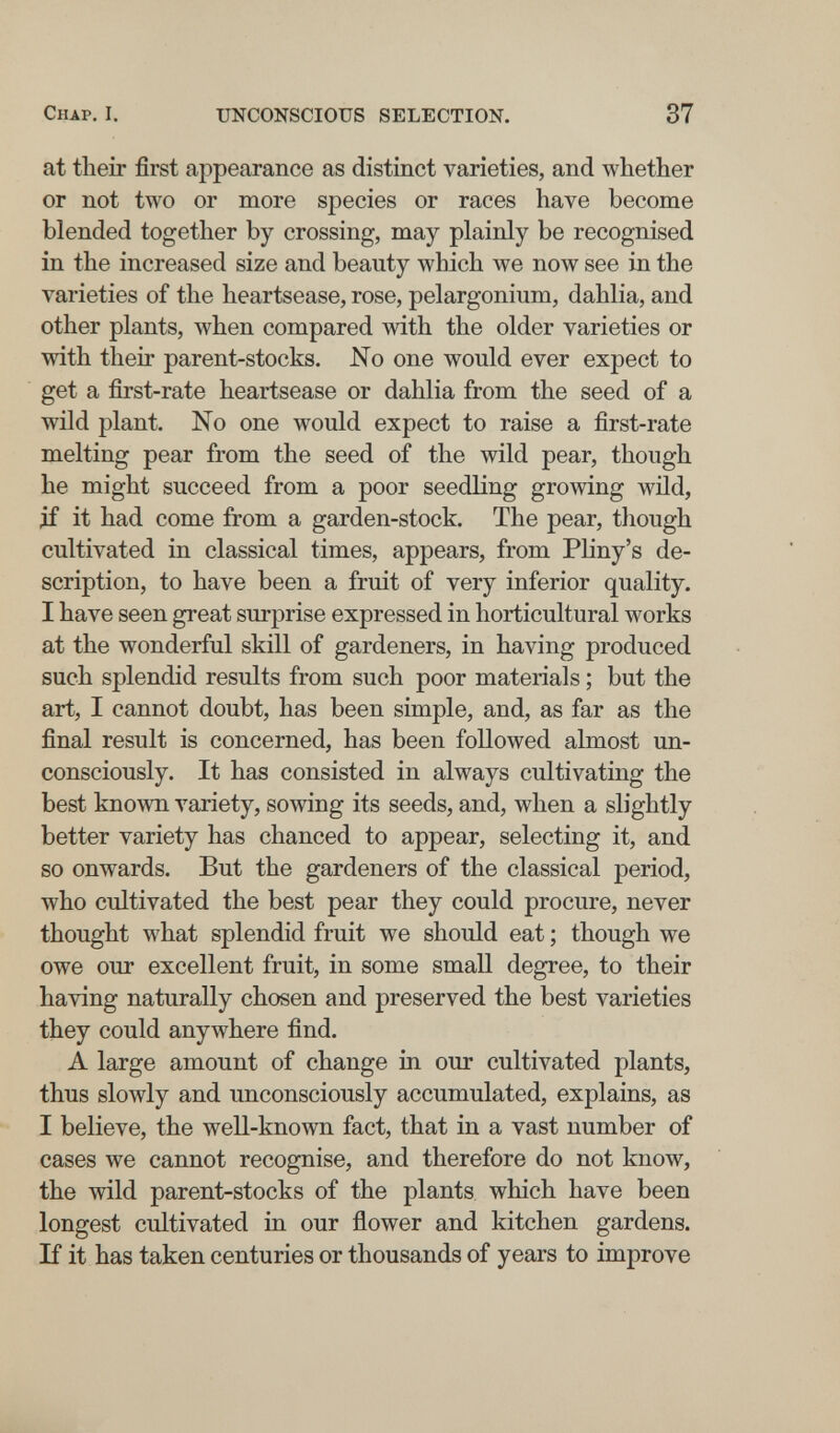 Chap. I. UNCONSCIOUS SELECTION. 37 at their first appearance as distinct varieties, and whether or not two or more species or races have become blended together by crossing, may plainly be recognised in the increased size and beauty which we now see in the varieties of the heartsease, rose, pelargonium, dahlia, and other plants, when compared with the older varieties or with their parent-stocks. No one would ever expect to get a first-rate heartsease or dahlia from the seed of a wild plant. No one would expect to raise a first-rate melting pear from the seed of the wild pear, though he might succeed from a poor seedling growing wüd, if it had come from a garden-stock. The pear, though cultivated in classical times, appears, from Pliny's de¬ scription, to have been a fruit of very inferior quality. I have seen great surprise expressed in horticultural works at the wonderful skill of gardeners, in having produced such splendid results from such poor materials ; but the art, I cannot doubt, has been simple, and, as far as the final result is concerned, has been followed almost un¬ consciously. It has consisted in always cultivating the best known variety, sowing its seeds, and, when a slightly better variety has chanced to appear, selecting it, and so onwards. But the gardeners of the classical period, who cultivated the best pear they could procure, never thought what splendid fruit we should eat ; though we owe our excellent fruit, in some small degree, to their having naturally chosen and preserved the best varieties they could anywhere find. A large amount of change in our cultivated plants, thus slowly and unconsciously accumulated, explains, as I believe, the well-known fact, that in a vast number of cases we cannot recognise, and therefore do not know, the wild parent-stocks of the plants which have been longest cultivated in our flower and kitchen gardens. If it has taken centuries or thousands of years to improve