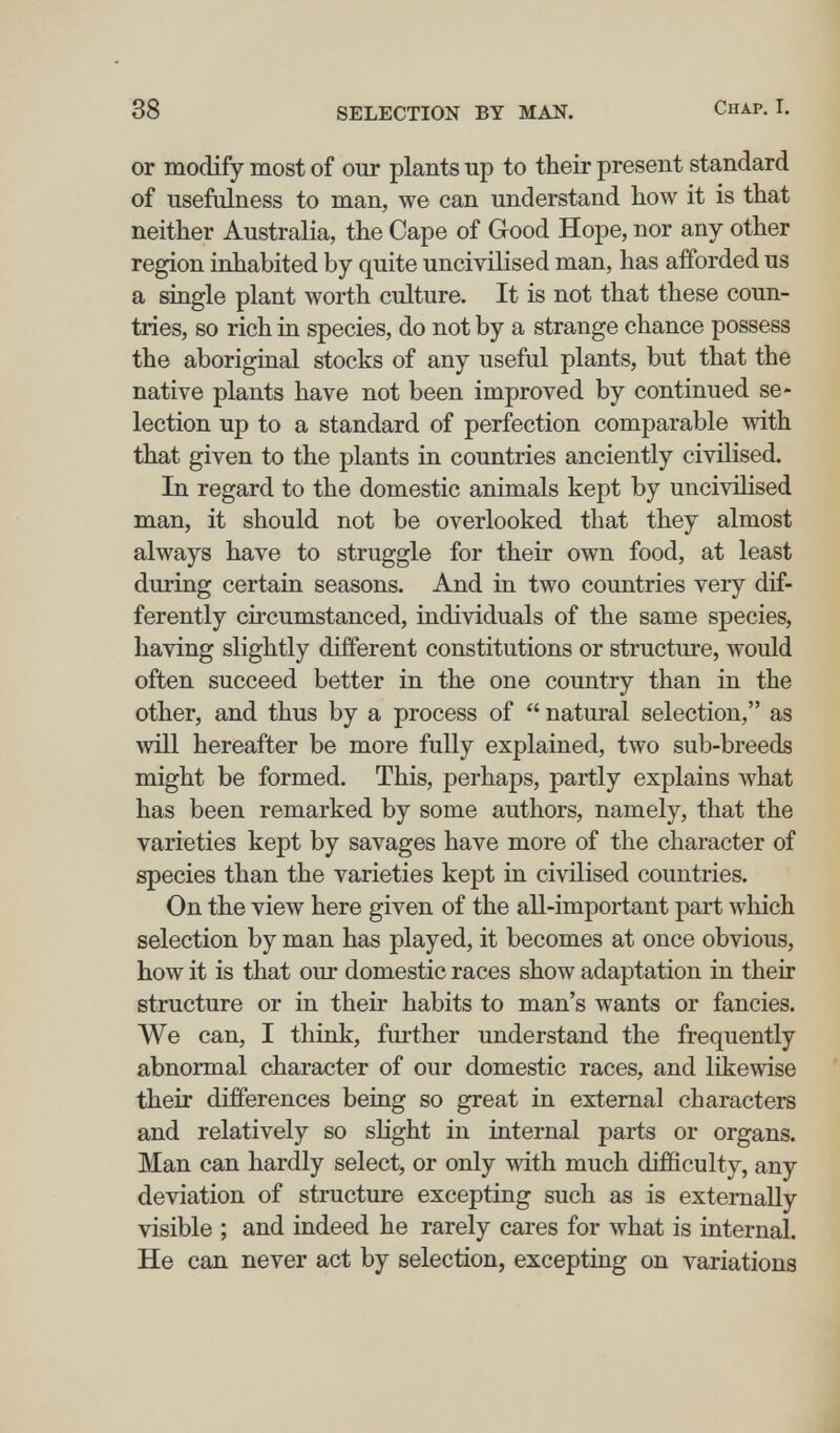 38 SELECTION BT MAN. Chap. I. or modify most of our plants up to their present standard of usefulness to man, we can understand how it is that neither Australia, the Cape of Good Hope, nor any other region inhabited by quite uncivilised man, has afforded us a single plant worth culture. It is not that these coun¬ tries, so rich in species, do not by a strange chance possess the aboriginal stocks of any useful plants, but that the native plants have not been improved by continued se¬ lection up to a standard of perfection comparable with that given to the plants in countries anciently civilised. In regard to the domestic animals kept by uncivilised man, it should not be overlooked that they almost always have to struggle for their own food, at least during certain seasons. And in two countries very dif¬ ferently circumstanced, individuals of the same species, having slightly different constitutions or structure, would often succeed better in the one country than in the other, and thus by a process of  natural selection, as will hereafter be more fully explained, two sub-breeds might be formed. This, perhaps, partly explains Avhat has been remarked by some authors, namely, that the varieties kept by savages have more of the character of species than the varieties kept in civilised countries. On the view here given of the all-important part which selection by man has played, it becomes at once obvious, how it is that our domestic races show adaptation in their structure or in their habits to man's wants or fancies. We can, I think, further understand the frequently abnormal character of our domestic races, and likewise their differences beiug so great in external characters and relatively so slight in internal parts or organs. Man can hardly select, or only with much difficulty, any deviation of structure excepting such as is externally visible ; and indeed he rarely cares for what is internal. He can never act by selection, excepting on variations