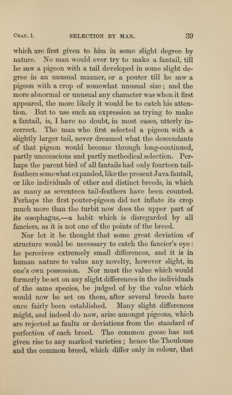 Chap. I. SELECTION BY MAN. 39 which are first given to him in some slight degree by nature. No man would ever try to make a fan tail, till he saw a pigeon with a tail developed in some slight de¬ gree in an unusual manner, or a pouter till he saw a pigeon лvith a crop of somewhat unusual size ; and the more abnormal or unusual any character was when it first appeared, the more likely it would be to catch his atten¬ tion. But to use such an expression as trying to make a fantail, is, I have no doubt, in most cases, utterly in¬ correct. The man who first selected a pigeon with a slightly larger tail, never dreamed what the descendants of that pigeon would become through long-continued, partly unconscious and partly methodical selection. Per¬ haps the parent bird of all fantails had only fourteen tail- feathers somewhat expanded, like the present Java fantail, or like individuals of other and distinct breeds, in which as many as seventeen tail-feathers have been counted. Perhaps the first pouter-pigeon did not inflate its crop much more than the turbit now does the upper part of its œsophagus,—a habit which is disregarded by all fanciers, as it is not one of the points of the breed. Nor let it be thought that some great deviation of structure would be necessary to catch the fancier's eye : he perceives extremely small differences, and it is in human nature to value any novelty, however shght, in one's own possession. Nor must the value which woidd formerly be set on any slight differences in the individuals of the same species, be judged of by the value which would now be set on them, after several breeds have once fairly been established. Many slight differences might, and indeed do now, arise amongst pigeons, which are rejected as faults or deviations from the standard of perfection of each breed. The common goose has not given rise to any marked varieties ; hence the Thoulouse and the common breed, which differ only in colour, that