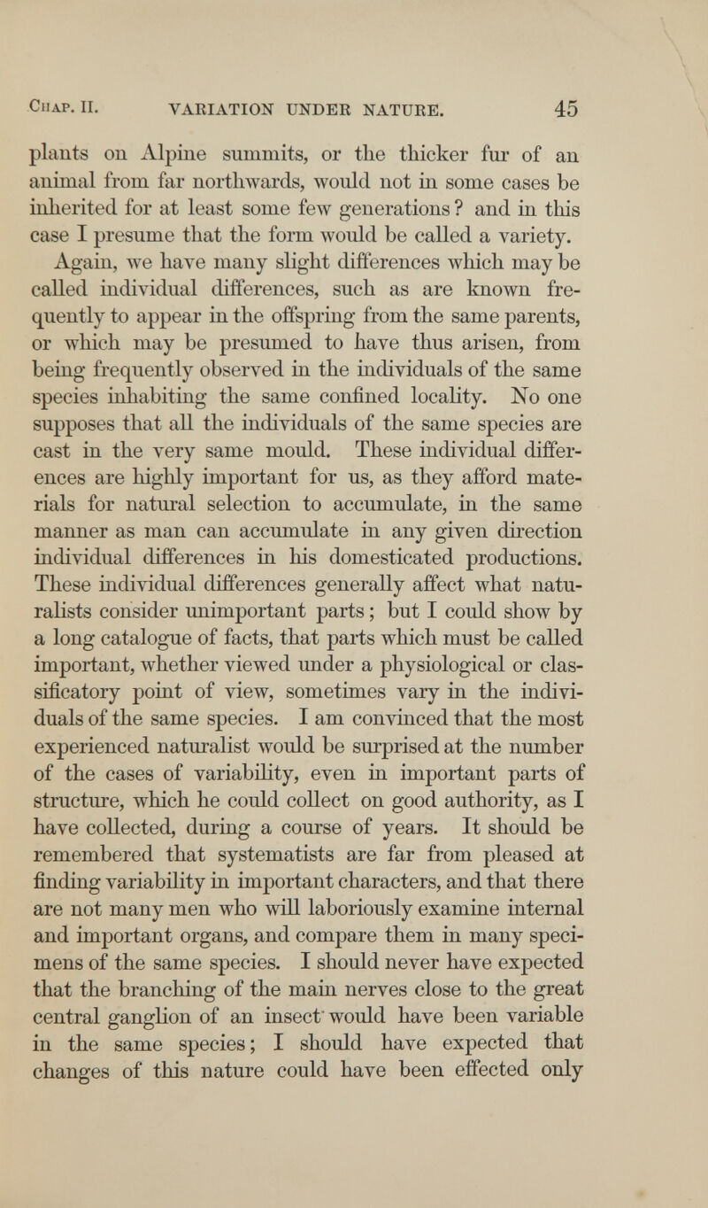 СпАР. II. VARIATION UNDER NATURE. 45 plants on Alpine summits, or the thicker fur of an animal from far northwards, would not in some eases be inherited for at least some few generations ? and in this case I presume that the form would be called a variety. Again, we have many slight differences which may be called individual differences, such as are known fre¬ quently to appear in the offspring from the same parents, or which may be presumed to have thus arisen, from being frequently observed in the individuals of the same species inhabiting the same confined locality. No one supposes that all the individuals of the same species are cast in the very same mould. These individual differ¬ ences are highly important for us, as they afford mate¬ rials for natural selection to accumulate, in the same manner as man can accumulate in any given direction individual differences in his domesticated productions. These individual differences generally affect what natu¬ ralists consider unimportant parts ; but I could show by a long catalogue of facts, that parts which must be called important, whether viewed under a physiological or clas- sificatory point of view, sometimes vary in the indivi¬ duals of the same sj)ecies. I am convinced that the most experienced naturalist would be surprised at the number of the cases of variability, even in important parts of structure, which he could collect on good authority, as I have collected, during a course of years. It should be remembered that systematists are far from pleased at finding variability in important characters, and that there are not many men who will laboriously examine internal and important organs, and compare them in many speci¬ mens of the same species. I should never have expected that the branching of the main nerves close to the great central ganglion of an insect' would have been variable in the same species ; I should have expected that changes of this nature could have been effected only