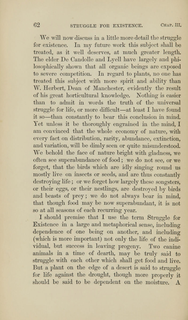 62 STRUGGLE FOE EXISTENCE. Chap. III. We will now discuss in a little more detail the struggle for existence. In my future work this subject shall be treated, as it weU deserves, at much greater length. The elder De CandoUe and Lyell have largely and phi¬ losophically shown that all organic beings are exposed to severe competition. In regard to plants, no one has treated this subject with more spirit and ability than W. Herbert, Dean of IManchester, evidently the result of his great horticultural knowledge. Nothing is easier than to admit in words the truth of the universal struggle for life, or more difficult—at least I have found it so—than constantly to bear this conclusion in mind. Yet unless it be thoroughly engrained in the mind, I am convmced that the whole economy of nature, with every fact on distribution, rarity, abundance, extinction, and variation, will be dimly seen or quite misunderstood. We behold the face of nature bright with gladness, we often see superabundance of food ; we do not see, or we forget, that the birds which are idly singing round us mostly live on insects or seeds, and are thus constantly destroying life ; or we forget how largely these songsters, or their eggs, or their nestlings, are destroyed by birds and beasts of prey ; we do not always bear in mind, that though food may be now superabundant, it is not so at all seasons of each recurring year. I should premise that I use the term Struggle for Existence in a large and metaphorical sense, including dependence of one being on another, and including (which is more important) not only the life of the indi¬ vidual, but success in leaving progeny. Two canine animals in a time of dearth, may be truly said to struggle with each other which shall get food and Hve. But a plant on the edge of a desert is said to struggle for life against the drought, though more properly it should be said to be dependent on the moisture. A