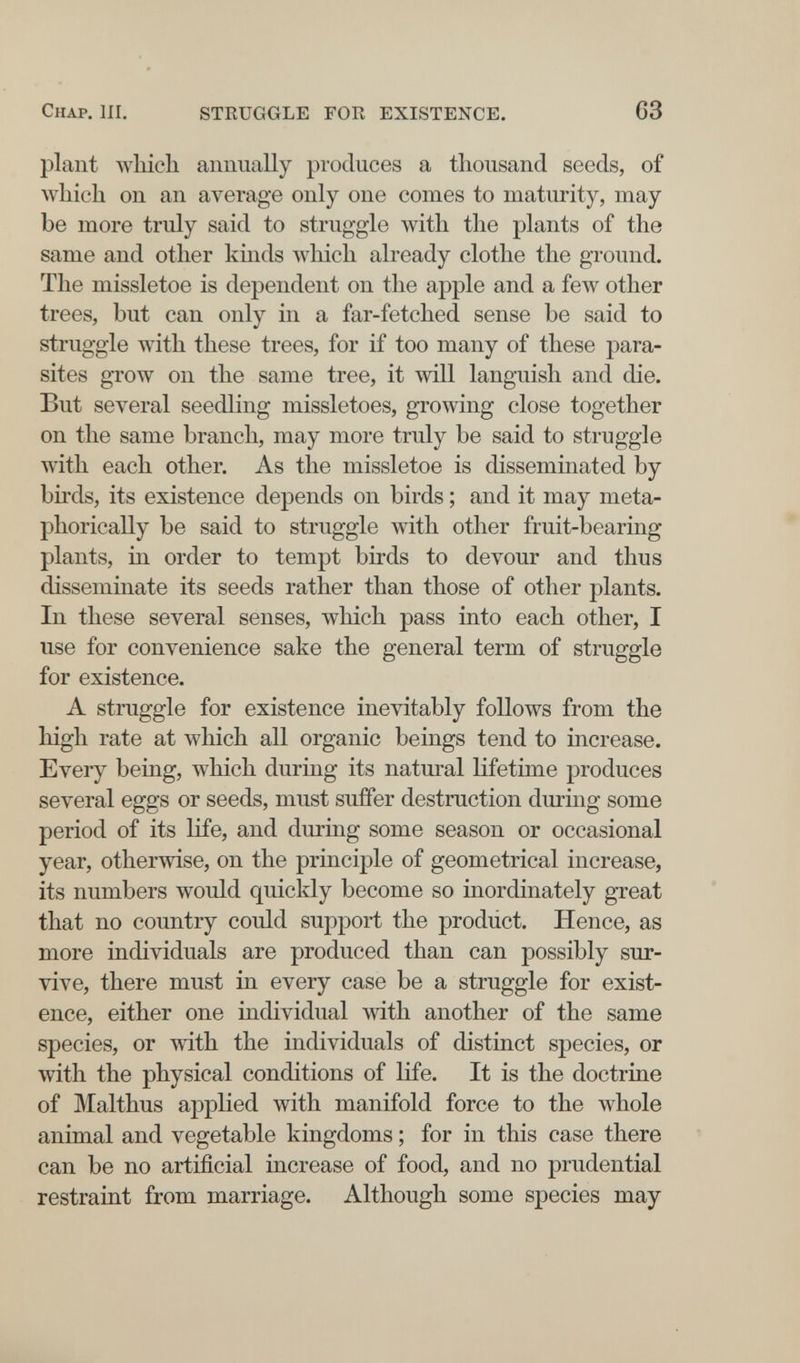 Chap. III. STRUGGLE FOR EXISTENCE. 63 plant which annually produces a thousand seeds, of Avhich on an average only one comes to maturity, may be more truly said to struggle with the plants of the same and other kinds Avhich already clothe the ground. The missletoe is dependent on the apple and a few other trees, but can only in a far-fetched sense be said to struggle with these trees, for if too many of these para¬ sites grow on the same tree, it will languish and die. But several seedling missletoes, growing close together on the same branch, may more truly be said to struggle with each other. As the missletoe is disseminated by birds, its existence depends on birds ; and it may meta¬ phorically be said to struggle with other fruit-bearing plants, in order to tempt birds to devour and thus disseminate its seeds rather than those of other plants. In these several senses, which pass into each other, I use for convenience sake the general term of struggle for existence. A struggle for existence inevitably follows from the high rate at which all organic beings tend to increase. Every being, which during its natural lifetime produces several eggs or seeds, must suffer destruction during some period of its life, and during some season or occasional year, otherwise, on the principle of geometrical increase, its numbers would quickly become so inordinately great that no country could support the prodüct. Hence, as more individuals are produced than can possibly sur¬ vive, there must in every case be a struggle for exist¬ ence, either one individual with another of the same species, or with the individuals of distinct species, or with the physical conditions of life. It is the doctrine of Malthus applied with manifold force to the Avhole animal and vegetable kingdoms ; for in this case there can be no artificial increase of food, and no prudential restraint from marriage. Although some species may