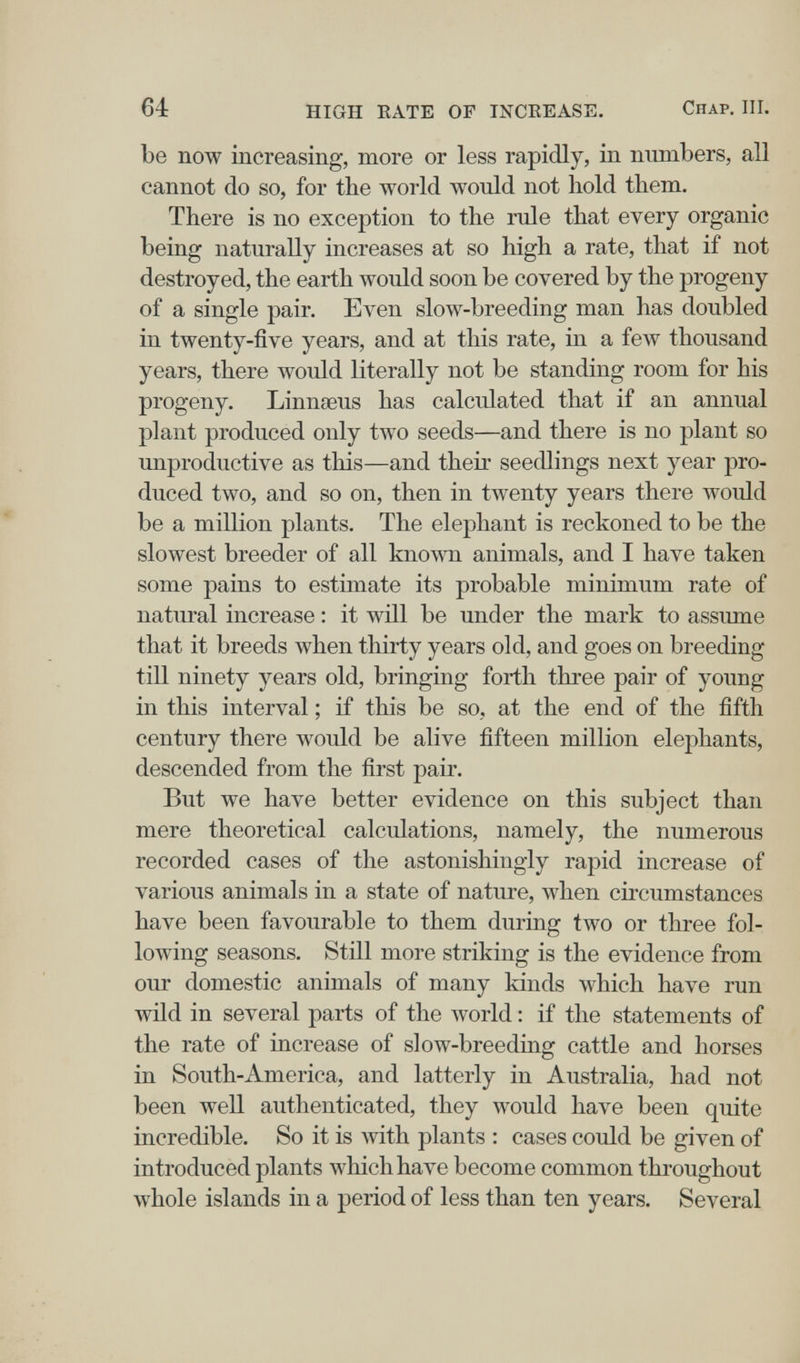 64 HIGH EATE OF INCREASE. Chap. III. be now increasing, more or less rapidly, in numbers, all cannot do so, for the world would not hold them. There is no exception to the rule that every organic being naturally increases at so high a rate, that if not destroyed, the earth would soon be covered by the progeny of a single pair. Even slow-breeding man has doubled in twenty-five years, and at this rate, in a few thousand years, there would literally not be standing room for his progeny. Linnoeus has calculated that if an annual plant produced only two seeds—and there is no plant so unproductive as this—and their seedlings next year pro¬ duced two, and so on, then in twenty years there would be a million plants. The elephant is reckoned to be the slowest breeder of all known animals, and I have taken some pains to estimate its probable minimum rate of natural increase : it wül be under the mark to assume that it breeds when thirty years old, and goes on breeding till ninety years old, bringing forth three pair of young in this interval ; if this be so, at the end of the fifth century there would be alive fifteen million elephants, descended from the first pair. But we have better evidence on this subject than mere theoretical calculations, namely, the numerous recorded cases of the astonishingly rapid increase of various animals in a state of nature, when circumstances have been favourable to them during two or three fol¬ lowing seasons. Still more striking is the evidence from our domestic animals of many kinds which have run wild in several parts of the world : if the statements of the rate of increase of slow-breeding cattle and horses in South-America, and latterly in Australia, had not been well authenticated, they would have been quite incredible. So it is with plants : cases could be given of introduced plants which have become common throughout whole islands in a period of less than ten years. Several