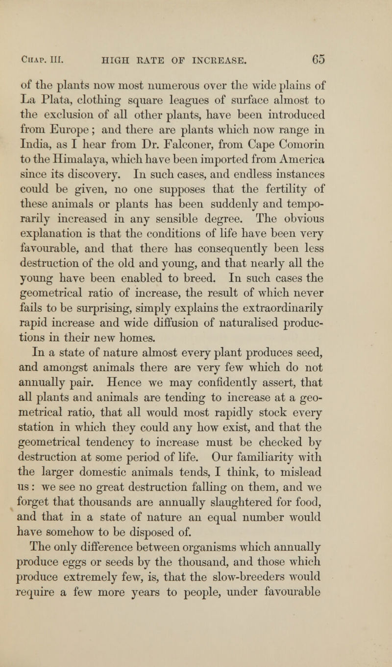 ClIAP. III. HIGH RATE OF INCEEASE. 65 of the plants now most numerous over the wide plains of La Plata, clothing square leagues of surface almost to the exclusion of all other plants, have been introduced from Europe ; and there are plants which now range in India, as I hear from Dr. Falconer, from Cape Comorin to the Himalaya, which have been imported from America since its discovery. In such cases, and endless instances could be given, no one supposes that the fertility of these animals or plants has been suddenly and tempo¬ rarily increased in any sensible degree. The obvious explanation is that the conditions of life have been very favourable, and that there has consequently been less destruction of the old and young, and that nearly all the young have been enabled to breed. In such cases the geometrical ratio of increase, the result of which never faüs to be surprising, simply explains the extraordinarily rapid increase and wide diffusion of naturalised produc¬ tions in their new homes. In a state of nature almost every plant produces seed, and amongst animals there are very few which do not annually pair. Hence we may confidently assert, that all plants and animals are tending to increase at a geo¬ metrical ratio, that all would most rapidly stock every station in which they could any how exist, and that the geometrical tendency to increase must be checked by destruction at some period of life. Our familiarity with the larger domestic animals tends, I think, to mislead us : we see no great destruction falling on them, and we forget that thousands are annually slaughtered for food, and that in a state of nature an equal number would have somehow to be disposed of. The only difference between organisms which annually produce eggs or seeds by the thousand, and those which produce extremely few, is, that the slow-breeders would require a few more years to people, under favoui-able