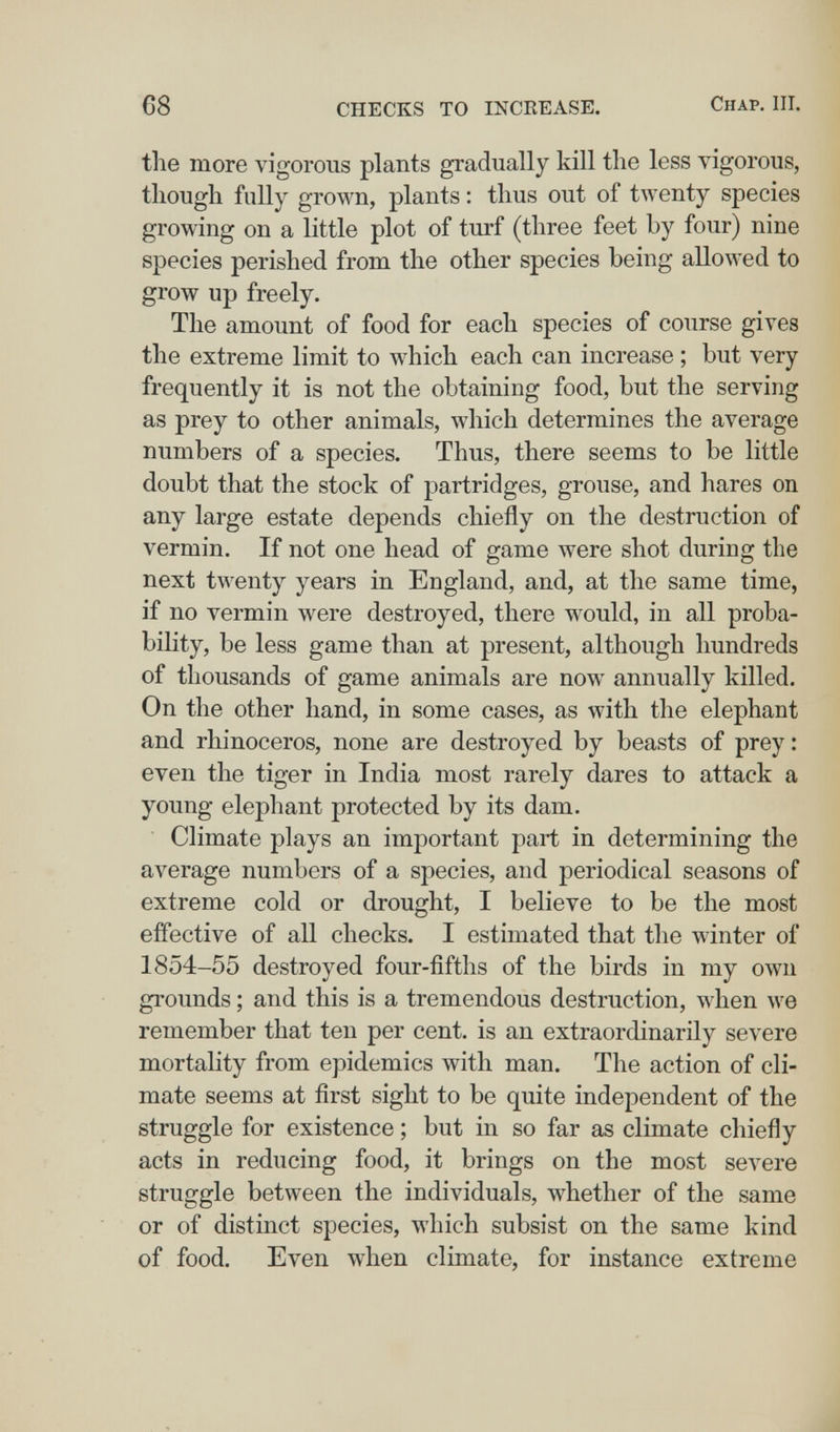 C8 CHECKS TO INCREASE. Chap. III. the more vigorous plants gradually kill the less vigorous, though fully grown, plants : thus out of twenty species growing on a little plot of turf (three feet by four) nine species perished from the other species being allowed to grow up freely. The amount of food for each species of course gives the extreme limit to which each can increase ; but very frequently it is not the obtaining food, but the serving as prey to other animals, which determines the average numbers of a species. Thus, there seems to be little doubt that the stock of partridges, grouse, and hares on any large estate depends chiefly on the destruction of vermin. If not one head of game were shot during the next twenty years in England, and, at the same time, if no vermin were destroyed, there would, in all proba¬ bility, be less game than at present, although hundreds of thousands of game animals are now annually killed. On the other hand, in some cases, as with the elephant and rhinoceros, none are destroyed by beasts of prey: even the tiger in India most rarely dares to attack a young elephant protected by its dam. Climate plays an important part in determining the average numbers of a species, and periodical seasons of extreme cold or drought, I believe to be the most effective of all checks. I estimated that the winter of 1854-55 destroyed four-fifths of the birds in my own grounds ; and this is a tremendous destruction, when we remember that ten per cent, is an extraordinarüy severe mortality from epidemics with man. The action of cli¬ mate seems at first sight to be quite independent of the struggle for existence ; but in so far as climate chiefly acts in reducing food, it brings on the most severe struggle between the individuals, whether of the same or of distinct species, which subsist on the same kind of food. Even when climate, for instance extreme