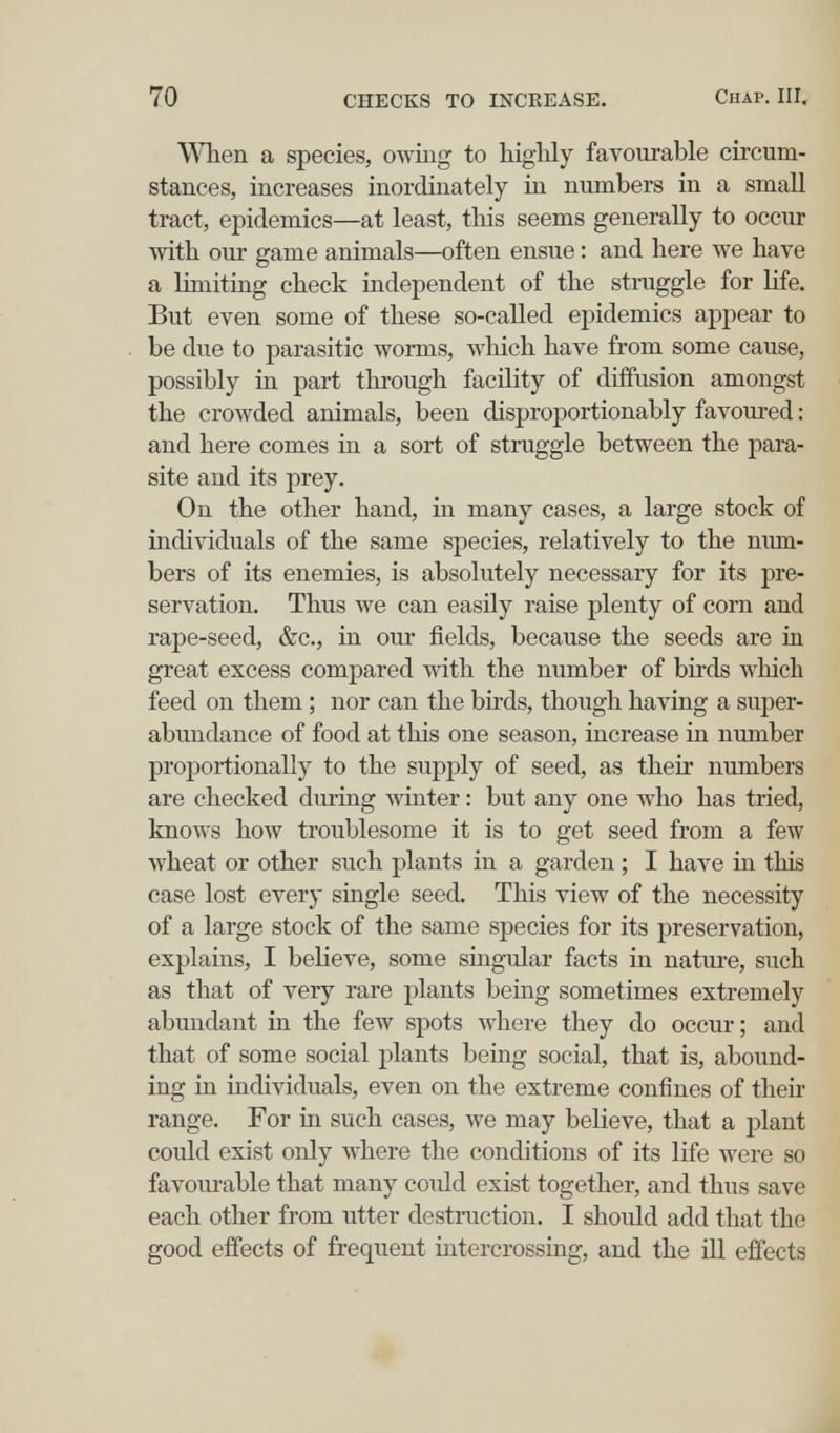 70 CHECKS TO INCREASE. Chap. Ill, When a species, owiiig to highly favourable circum¬ stances, increases inordinately in numbers in a small tract, epidemics—at least, tliis seems generally to occur ^vith our game animals—often ensue : and here we have a limiting check independent of the struggle for life. But even some of these so-called epidemics appear to be due to parasitic worms, which have from some cause, possibly in part through facility of diffusion amongst the crowded animals, been disproportionably favoured : and here comes in a sort of struggle between the para¬ site and its prey. On the other hand, in many cases, a large stock of individuals of the same species, relatively to the num¬ bers of its enemies, is absolutely necessary for its pre¬ servation. Thus we can easily raise plenty of corn and rape-seed, &c., in our fields, because the seeds are in great excess compared with the number of birds which feed on them ; nor can the bhds, though having a super¬ abundance of food at this one season, increase in number proportionally to the supply of seed, as their numbers are checked during winter : but any one who has tried, knows how troublesome it is to get seed from a few wheat or other such plants in a garden ; I have in this case lost every single seed. This view of the necessity of a large stock of the same species for its preservation, explains, I believe, some singular facts in nature, such as that of very rare plants being sometimes extremely abundant in the few spots where they do occur; and that of some social plants being social, that is, abound¬ ing in individuals, even on the extreme confines of their range. For in such cases, we may believe, that a plant could exist only where the conditions of its life were so favoiu-able that many could exist together, and thus save each other from utter destruction. I should add that the good effects of frequent intercrossing, and the ill effects