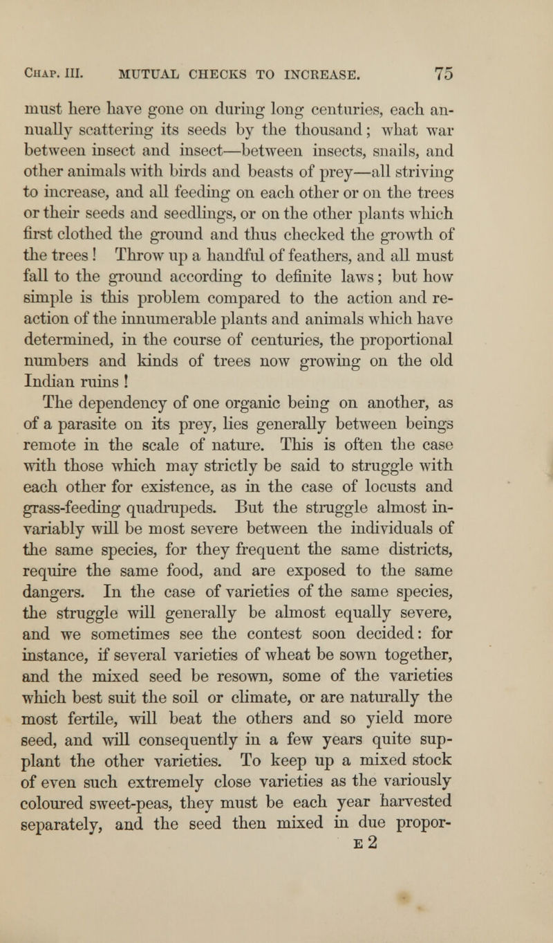 Chap. III. MUTUAL CHECKS TO INCREASE, 75 must here have gone on during long centuries, each an¬ nually scattering its seeds by the thousand ; what war between insect and insect—between insects, snails, and other animals with birds and beasts of prey—all striving to increase, and all feeding on each other or on the trees or their seeds and seedlings, or on the other plants which first clothed the ground and thus checked the growth of the trees ! Throw up a handful of feathers, and all must fall to the ground according to definite laws ; but how simple is this problem compared to the action and re¬ action of the innumerable plants and animals which have determined, in the course of centuries, the proportional numbers and kinds of trees now growing on the old Indian ruins ! The dependency of one organic being on another, as of a parasite on its prey, lies generally between beings remote in the scale of nature. This is often the case with those which may strictly be said to struggle with each other for existence, as in the case of locusts and grass-feeding quadrupeds. But the struggle almost in¬ variably win be most severe between the individuals of the same species, for they frequent the same districts, require the same food, and are exposed to the same dangers. In the case of varieties of the same species, the struggle will generally be almost equally severe, and we sometimes see the contest soon decided: for instance, if several varieties of wheat be sown together, and the mixed seed be resown, some of the varieties which best suit the soü or climate, or are naturally the most fertñe, will beat the others and so yield more seed, and will consequently in a few years quite sup¬ plant the other varieties. To keep up a mixed stock of even such extremely close varieties as the variously coloured sweet-peas, they must be each year harvested separately, and the seed then mixed in due propor- E 2 ♦