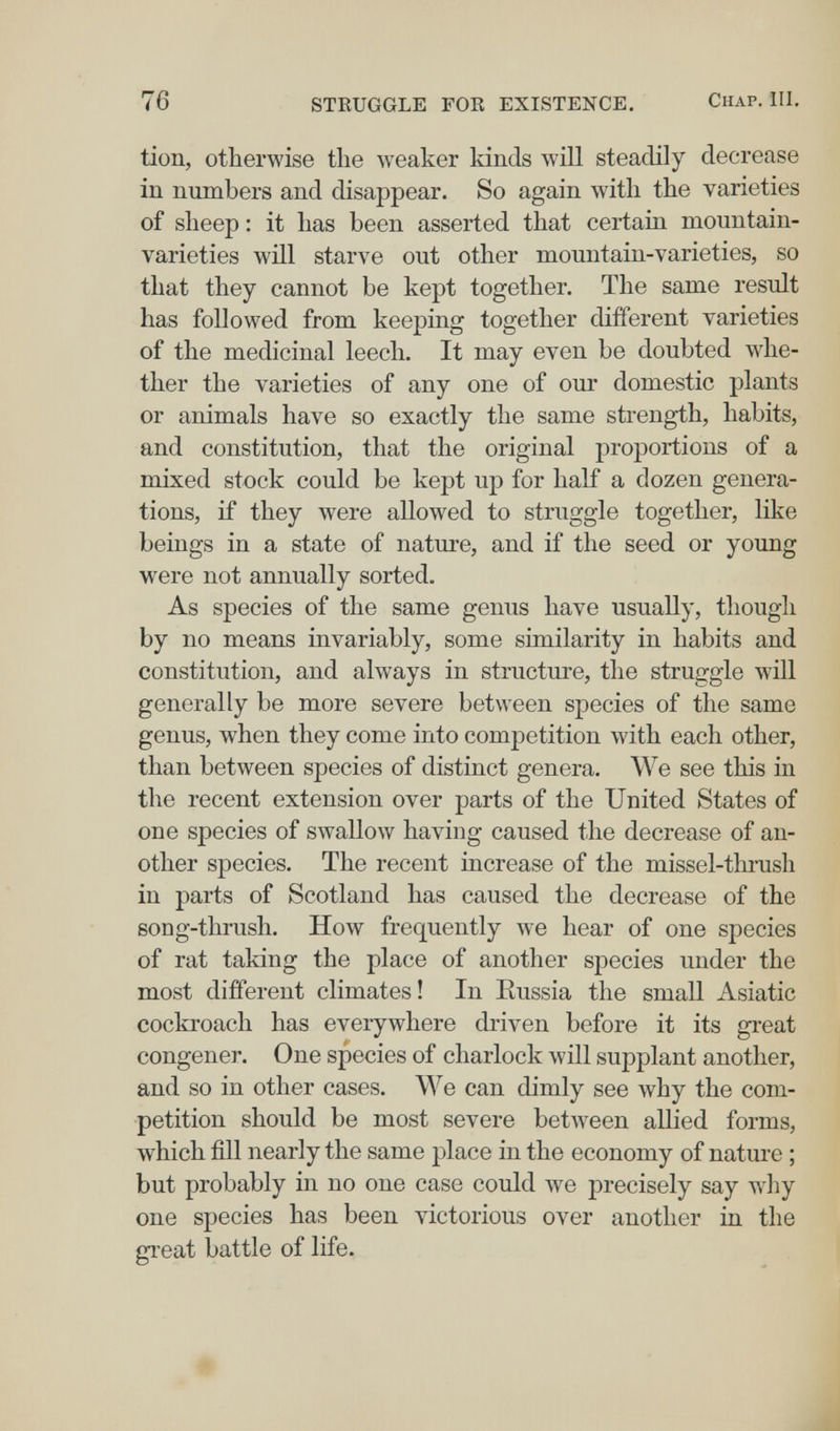 76 STRUGGLE FOE EXISTENCE. Chap. III. tion, otherwise tlie weaker kinds will steadily decrease in numbers and disappear. So again with the varieties of sheep : it has been asserted that certam mountain- varieties will starve out other mountain-varieties, so that they cannot be kept together. The same result has followed from keeping together different varieties of the medicinal leech. It may even be doubted whe¬ ther the varieties of any one of our domestic plants or animals have so exactly the same strength, habits, and constitution, that the original proportions of a mixed stock could be kept up for half a dozen genera¬ tions, if they were allowed to struggle together, like beings in a state of nature, and if the seed or young were not annually sorted. As species of the same genus have usually, though by no means invariably, some similarity in habits and constitution, and always in structure, the struggle will generally be more severe between species of the same genus, when they come into competition with each other, than between species of distinct genera. We see this in the recent extension over parts of the United States of one species of swallow having caused the decrease of an¬ other species. The recent increase of the missel-thrush in parts of Scotland has caused the decrease of the song-thrush. How frequently we hear of one species of rat taking the place of another species under the most different climates! In Eussia the small Asiatic cocki'oach has everywhere driven before it its great congener. One species of charlock will supplant another, and so in other cases. We can dimly see why the com¬ petition should be most severe between allied forms, which fill nearly the same place in the economy of nature ; but probably in no one case could we precisely say why one species has been victorious over another in the great battle of life.