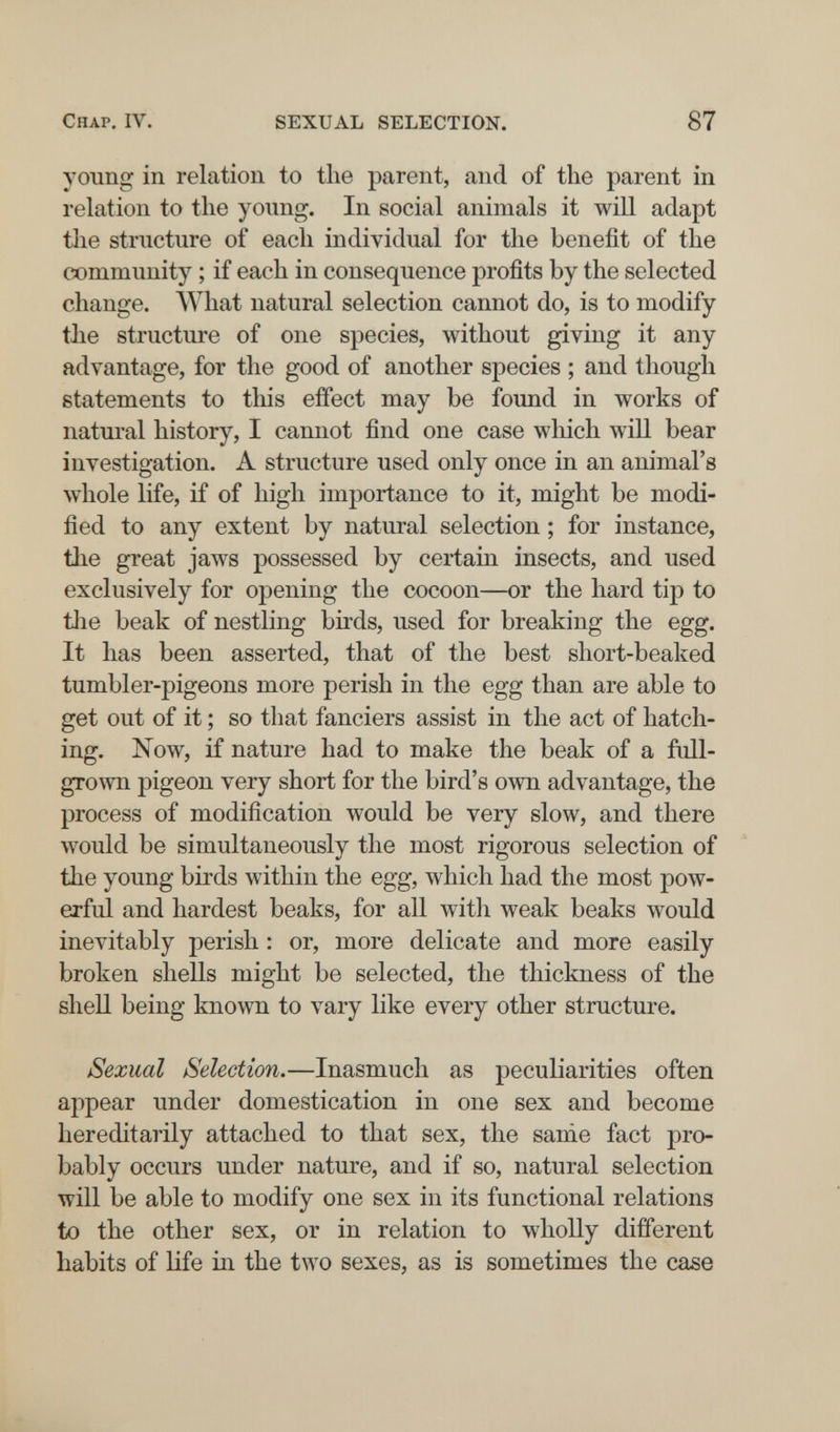 Chap, IV. SEXUAL SELECTION. 87 young in relation to the parent, and of the parent in relation to the young. In social animals it will adapt tlie structure of each individual for the benefit of the community ; if each in consequence profits by the selected change. What natural selection cannot do, is to modify the structure of one species, without giving it any advantage, for the good of another species ; and though statements to this effect may be found in works of natural history, I cannot find one case which will bear investigation. A structure used only once in an animal's whole life, if of high importance to it, might be modi¬ fied to any extent by natural selection ; for instance, the great jaws possessed by certain insects, and used exclusively for opening the cocoon—or the hard tip to tlie beak of nestling birds, used for breaking the egg. It has been asserted, that of the best short-beaked tumbler-pigeons more perish in the egg than are able to get out of it ; so that fanciers assist in the act of hatch¬ ing. Now, if nature had to make the beak of a full- grown pigeon very short for the bird's own advantage, the process of modification would be very slow, and there would be simultaneously the most rigorous selection of the young birds within the egg, which had the most pow¬ erful and hardest beaks, for all with weak beaks would inevitably perish : or, more delicate and more easily broken shells might be selected, the thickness of the shell being known to vary like every other structure. Sexual Selection.—Inasmuch as peculiarities often appear under domestication in one sex and become hereditarily attached to that sex, the sanie fact pro¬ bably occurs under nature, and if so, natural selection will be able to modify one sex in its functional relations to the other sex, or in relation to wholly different habits of Hfe in the two sexes, as is sometimes the case