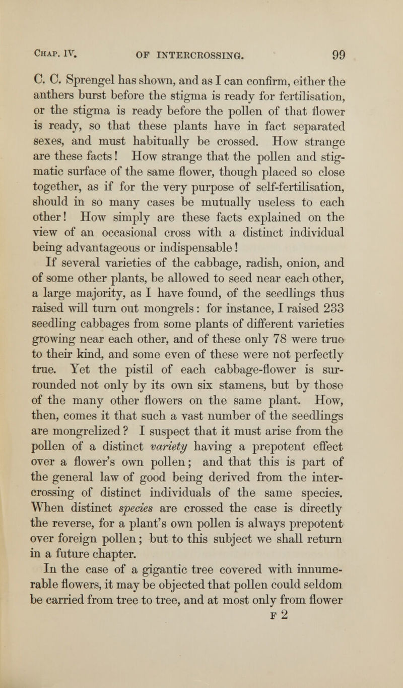 Chap, IV. OF INTERCROSSING. 99 C. C. Sprengel has shown, and as I can confirm, either the anthers burst before the stigma is ready for fertilisation, or the stigma is ready before the pollen of that flower is ready, so that these plants have in fact separated sexes, and must habitually be crossed. How strange are these facts ! How strange that the pollen and stig- matic surface of the same flower, though placed so close together, as if for the very purpose of self-fertilisation, should in so many cases be mutually useless to each other! How simply are these facts explained on the view of an occasional cross with a distinct individual being advantageous or indispensable ! If several varieties of the cabbage, radish, onion, and of some other plants, be allowed to seed near each other, a large majority, as I have found, of the seedlings thus raised will turn out mongrels : for instance, I raised 233 seedling cabbages from some plants of different varieties growing near each other, and of these only 78 were true to their kind, and some even of these were not perfectly true. Yet the pistil of each cabbage-flower is sur¬ rounded not only by its own six stamens, but by those of the many other flowers on the same plant. How, then, comes it that such a vast number of the seedlings are mongrelized ? I suspect that it must arise from the pollen of a distinct variety having a prepotent effect over a flower's own pollen ; and that this is part of the general law of good being derived from the inter¬ crossing of distinct individuals of the same species. When distinct species are crossed the case is directly the reverse, for a plant's own pollen is always prepotent over foreign pollen ; but to this subject we shall return in a future chapter. In the case of a gigantic tree covered with innume¬ rable flowers, it may be objected that pollen could seldom, be carried from tree to tree, and at most only from flower F 2