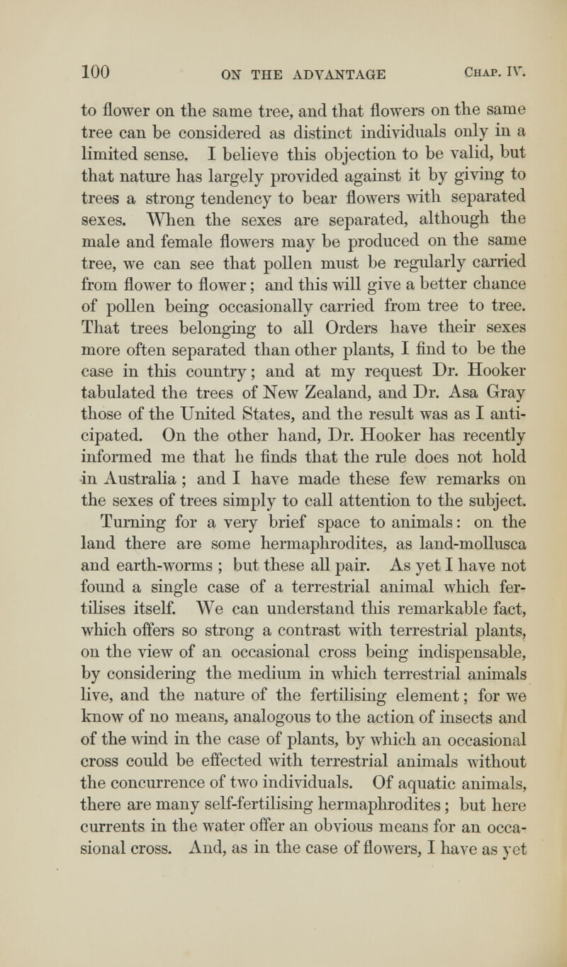 100 ON THE ADVANTAGE Chap. IV. to flower on the same tree, and that flowers on the same tree can be considered as distinct individuals only in a limited sense. I believe this objection to be valid, but that nature has largely provided against it by giving to trees a strong tendency to bear flowers with separated sexes. When the sexes are separated, although the male and female flowers may be produced on the same tree, we can see that pollen must be regularly carried from flower to flower ; and this will give a better chance of pollen being occasionally carried from tree to tree. That trees belonging to all Orders have their sexes more often separated than other plants, I find to be the case in this country; and at my request Dr. Hooker tabulated the trees of New Zealand, and Dr. Asa Gray those of the United States, and the result was as I anti¬ cipated. On the other hand, Dr. Hooker has recently informed me that he finds that the rule does not hold in Australia ; and I have made these few remarks on the sexes of trees simply to call attention to the subject. Turning for a very brief space to animals : on the land there are some hermaphrodites, as land-mollusca and earth-worms ; but these all pair. As yet I have not found a single case of a terrestrial animal which fer¬ tilises itself. We can understand this remarkable fact, which offers so strong a contrast with terrestrial plants, on the view of an occasional cross being indispensable, by considering the medium in which terrestrial animals live, and the nature of the fertilising element ; for we know of no means, analogous to the action of insects and of the wind in the case of plants, by which an occasional cross could be efl'ected with terrestrial animals without the concurrence of two individuals. Of aquatic animals, there are many self-fertilising hermaphrodites ; but here currents in the water offer an obvious means for an occa¬ sional cross. And, as in the case of flowers, I have as yet