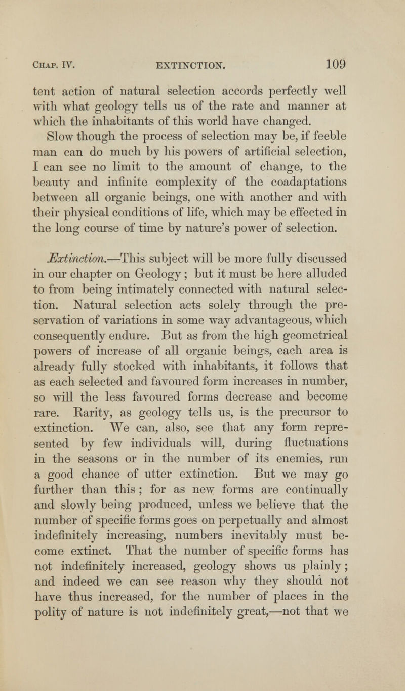 Chap. IV. EXTINCTION. 109 tent action of natural selection accords perfectly well with what geology tells us of the rate and manner at which the inhabitants of this world have changed. Slow though the process of selection may be, if feeble man can do much by his powers of artificial selection, I can see no limit to the amount of change, to the beauty and infinite complexity of the coadaptations between all organic beings, one with another and with their physical conditions of life, which may be effected in the long course of time by nature's power of selection. Extinction.—This subject will be more fully discussed in our chapter on Geology ; but it must be here alluded to from being intimately connected with natural selec¬ tion. Natural selection acts solely through the pre¬ servation of variations in some way advantageous, which consequently endure. But as from the high geometrical powers of increase of all organic beings, each area is already fully stocked with inhabitants, it follows that as each selected and favoured form increases in number, so will the less favoured forms decrease and become rare. Earity, as geology tells us, is the precursor to extinction. We can, also, see that any form repre¬ sented by few individuals will, during fluctuations in the seasons or in the number of its enemies, run a good chance of utter extinction. But we may go further than this ; for as new forms are continually and slowly being produced, unless we believe that the number of specific forms goes on perpetually and almost indefinitely increasing, numbers inevitably must be¬ come extinct. That the number of specific forms has not indefinitely increased, geology shows us plainly ; and indeed we can see reason why they should not have thus increased, for the number of places in the polity of nature is not indefinitely great,—not that we