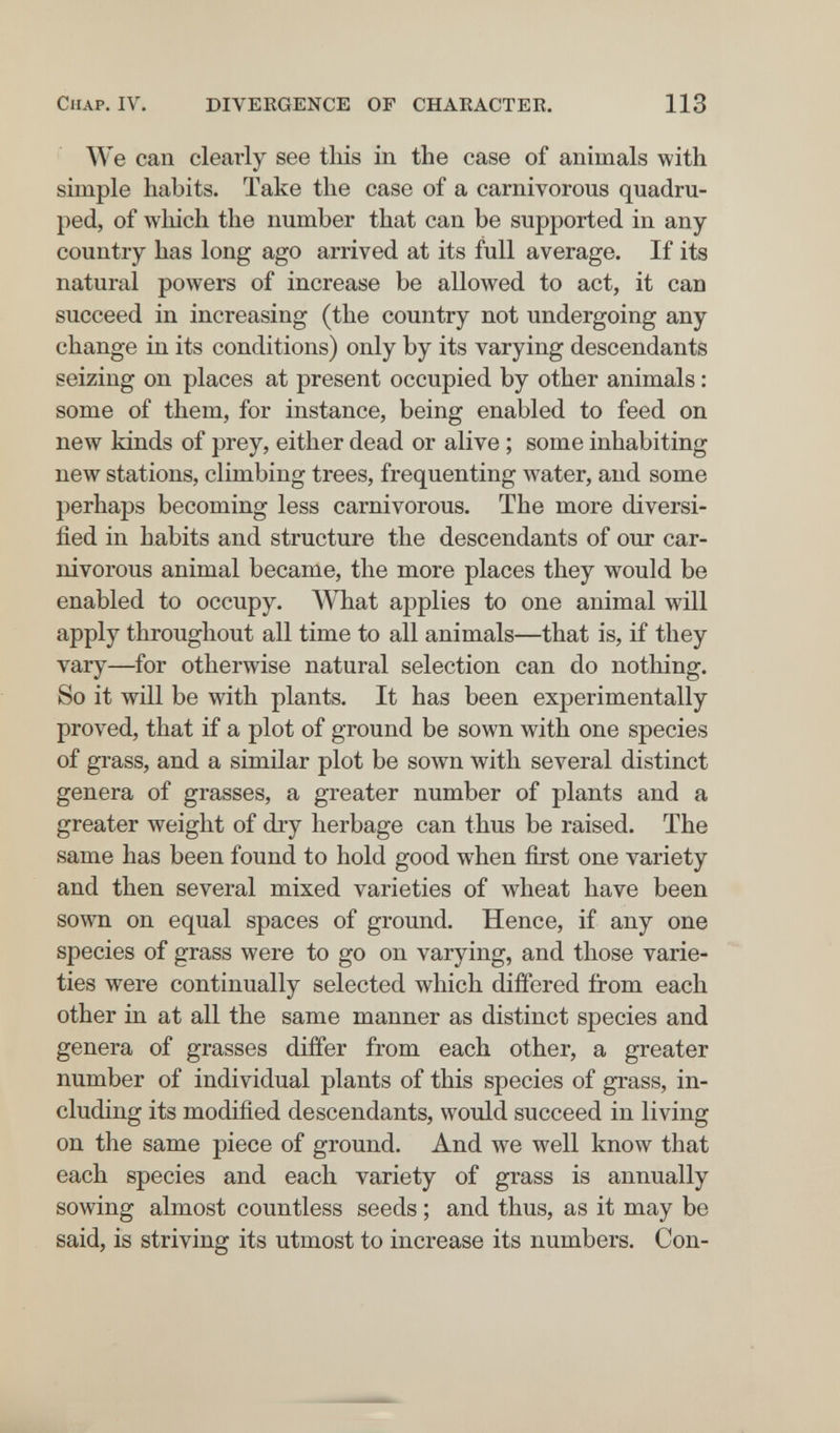 Chap. IV. DIVERGENCE OF CHAEACTER. 113 We can clearly see tliis in the case of animals with simple habits. Take the case of a carnivorous quadru¬ ped, of wliich the number that can be supported in any country has long ago arrived at its full average. If its natural powers of increase be allowed to act, it can succeed in increasing (the country not undergoing any change in its conditions) only by its varying descendants seizing on places at present occupied by other animals : some of them, for instance, being enabled to feed on new kinds of prey, either dead or alive ; some inhabiting new stations, climbing trees, frequenting water, and some perhaps becoming less carnivorous. The more diversi¬ fied in habits and structure the descendants of our car¬ nivorous animal became, the more places they would be enabled to occupy. What applies to one animal will apply throughout all time to all animals—that is, if they vary—for otherwise natural selection can do nothing. So it will be with plants. It has been experimentally proved, that if a plot of ground be sown with one species of grass, and a similar plot be soAvn with several distinct genera of grasses, a greater number of plants and a greater weight of dry herbage can thus be raised. The same has been found to hold good when first one variety and then several mixed varieties of wheat have been sown on equal spaces of ground. Hence, if any one species of grass were to go on varying, and those varie¬ ties were continually selected which differed from each other in at all the same manner as distinct species and genera of grasses differ from each other, a greater number of individual plants of this species of grass, in¬ cluding its modified descendants, would succeed in living on the same piece of ground. And we well know that each species and each variety of grass is annually sowing almost countless seeds ; and thus, as it may be said, is striving its utmost to increase its numbers. Con-