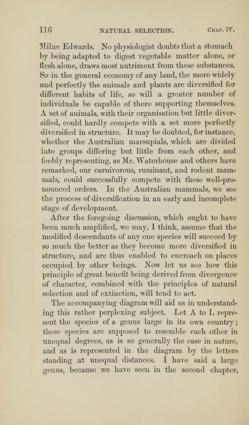 116 NATURAL SELECTION, Chap. IV. БГйпе Edwards. No physiologist doubts that a stomach by being adapted to digest vegetable matter alone, or flesh alone, draws most nutriment from these substances. So in the general economy of any land, the more widely and perfectly the animals and plants are diversified for different habits of life, so will a greater number of individuals be capable of there supporting themselves. A set of animals, with their organisation but little diver¬ sified, could hardly compete with a set more perfectly diversified in structure. It may be doubted, for instance, whether the Australian marsupials, which are divided into groups differing but little from each other, and feebly representing, as Mr. AVaterhouse and others have remarked, our carnivorous, ruminant, and rodent mam¬ mals, could successfully compete with these well-pro¬ nounced orders. In the Australian mammals, we see the process of diversification in an early and incomplete stage of development. After the foregoing discussion, which ought to have been much amplified, we may, I think, assume that the modified descendants of any one species will succeed by so much the better as they become more diversified in structure, and are thus enabled to encroach on places occupied by other beings. Now let us see how this principle of great benefit being derived from divergence of character, combined with the principles of natural selection and of extinction, ш11 tend to act. The accomj)anying diagram will aid us in understand¬ ing this rather perplexing subject. Let A to L repre¬ sent the species of a genus large in its own country ; these species are supposed to resemble each other in unequal degrees, as is so generally the case in nature, and as is represented in the diagram by the letters standing at unequal distances. I have said a large genus, because we have seen in the second chapter,